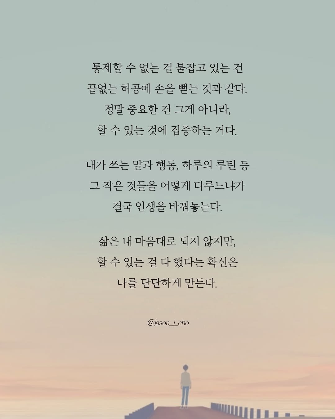 Photo by 제이슨 | 자기계발 마인드셋 동기부여 on September 21, 2025. May be a graphic of 1 person, poster and text that says '통제할 수 없는 걸 붙잡고 있는 동제할수없는결불잡고있는건 건 끝없는 허공에 손을 뻗는 것과 것과같다. 같다. 정말 중요한 건 그게 아니라, 할 수 있는 것에 집중하는 거다. 내가 쓰는 말과 행동, 하루의 루틴 등 그 작은 것들을 어떻게 다루느냐가 결국 인생을 바꿔놓는다. 삶은 내 마음대로 되지 않지만, 할수 할 수 있는 걸 다 했다는 확신은 나를 단단하게 만든다. @jasonjcho'.