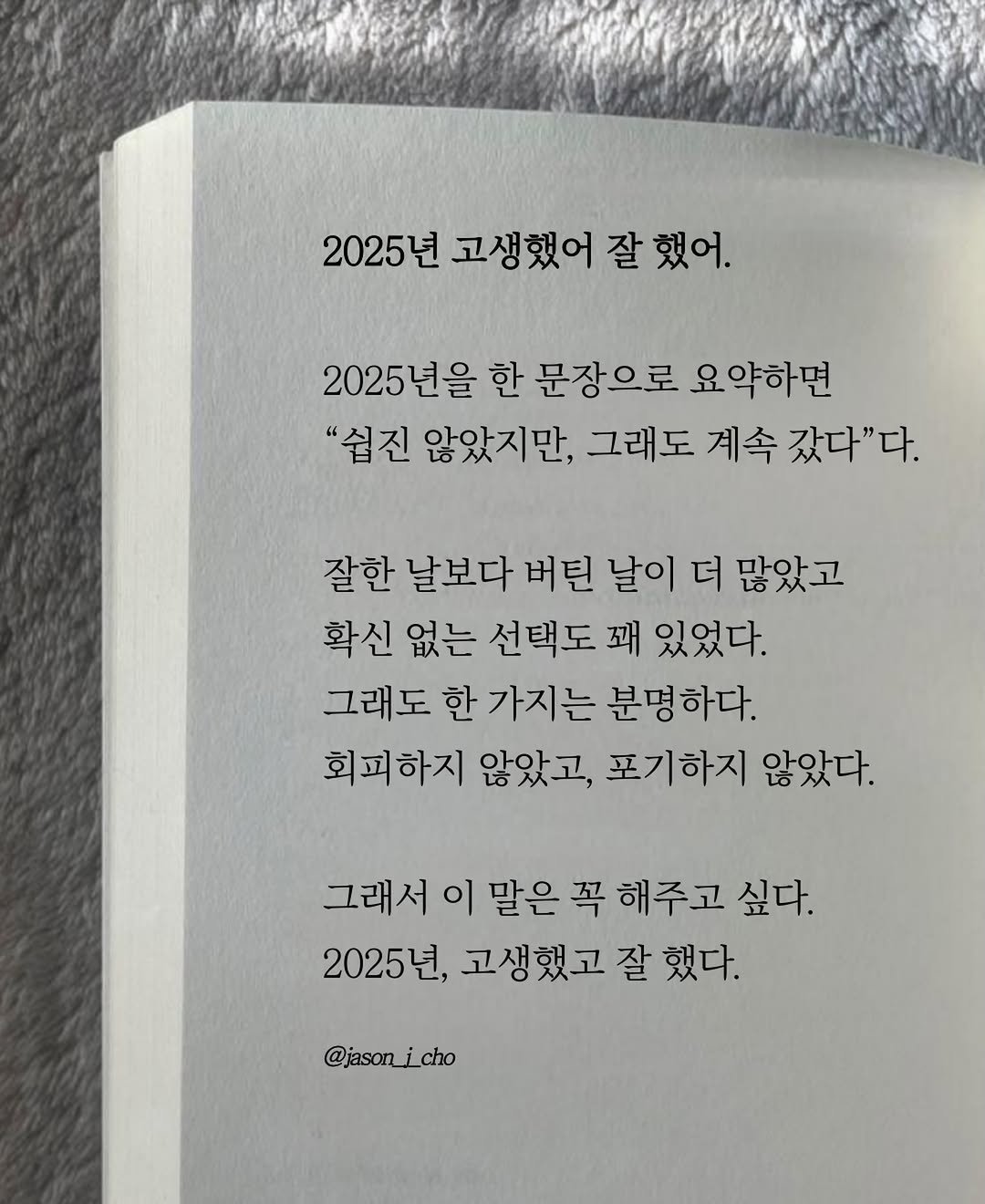 Photo by 제이슨 | 자기계발 마인드셋 동기부여 on December 31, 2025. May be an image of book and text that says '2025년 고생했어 2025년고생했어잘했어, 잘했어. 2025년을 한 문장으로 요약하면 "쉽진 않았지만, 그래도 계속 갔다"다. 잘한 날보다 버틴 날이 더 많았고 확신 없는 선택도 꽤 있었다. 그래도 한 가지는 분명하다. 회피하지 않았고, 포기하지 않았다. 그래서 이 말은 그래서이말은 꼭 해주고 싶다. 2025년, 고생했고 잘 했다. @jason_i_cho cho'.