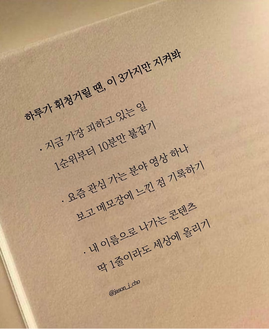 Photo by 제이슨 | 자기계발 마인드셋 동기부여 on August 07, 2025. May be an image of book and text that says '이3가지만지켜봐 3가지만 지켜봐 하루가휘청거릴땐, 지금가장피하고있는일 10분만불잡기 1순위부터 고메모장에느낀점기록하기 영상 요즘관심가는분야영상하나 하나 느낀점기록하기 보고메모장에 보고 내이름으로나가는콘텐츠 1줄이라도 세상에 올리기 딱 @jason_jcho @jason_i_cho cho'.