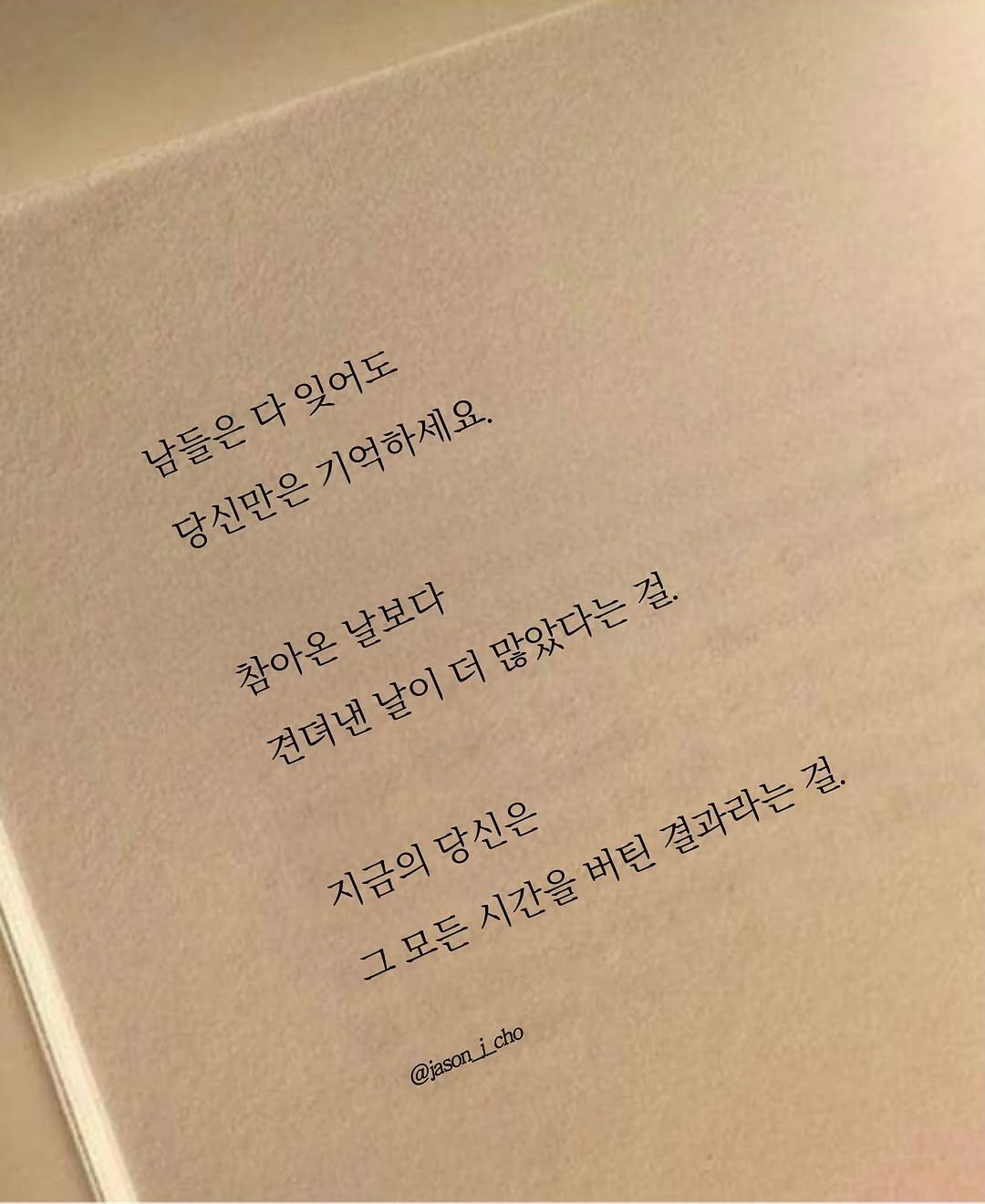 Photo by 제이슨 | 자기계발 마인드셋 동기부여 on October 30, 2025. May be an image of book and text that says '남들은다잊어도 용들은다있어도 당신만은기억하세요. 기억하세요. 잊어도 참아온날보다 견뎌낸날이더많았다는걸 참아온 날보다 많았다는걸. 많았다는 걸. 견뎌낸날이 지금의당신은 당신은 버틴 지금의 시간을 그모든 든시간을버턴결과라는걸. 권따하는걸 결과라는걸 @jason_icho @jasonicho cho'.