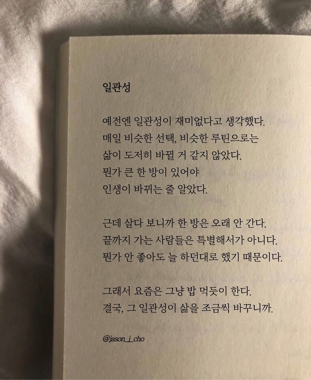 Photo by 제이슨 | 자기계발 마인드셋 동기부여 on December 18, 2025. May be an image of book and text that says '일관성 예전엔 엔 일관성이 재미없다고 생각했다. 비슷한 선택, 비슷한 루틴으로는 삶이 도저히 바뀔 거 같지 않았다. 뭔가 걷가큰한방이있어야 한 방이 있어야 인생이바뀌는 인생이 바뀌는 줄 알았다. 근데 살다 보니까 한 방은 오래 안 간다. 끝까지 가는 사람들은 특별해서가 아니다. 뭔가 안 좋아도 늘 하던대로 했기 때문이다. 그래서 요즘은 그냥 밥 먹듯이 한다. 결국, 그 일관성이 삶을 조금씩 바꾸니까. @jason_icho'.