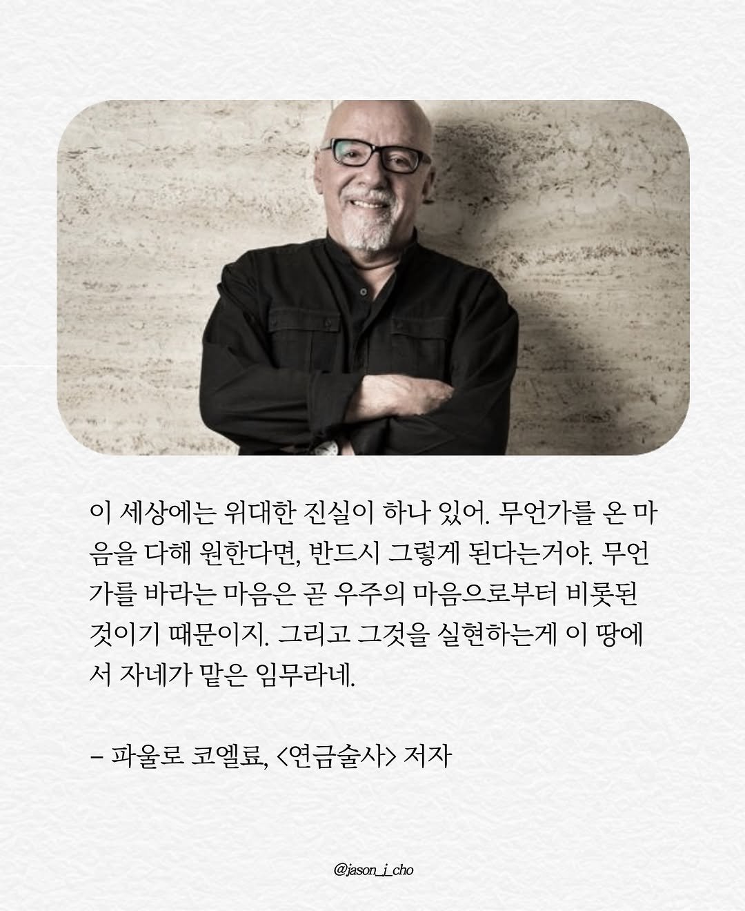 Photo by 제이슨 | 자기계발 마인드셋 동기부여 on November 06, 2025. May be an image of poster, magazine and text that says '이 세상에는 위대한 진실이 하나 있어. 무언가를 온 마 음을 다해 원한다면, 반드시 그렇게 된다는거야. 무언 가를 바라는 마음은 곧 우주의 마음으로부터 비롯된 것이기 때문이지. 그리고 그것을 실현하는게 이 땅에 서 자네가 맡은 임무라네. -파울로 코멜료, <연금술사> 저자 @jason_i_cho'.