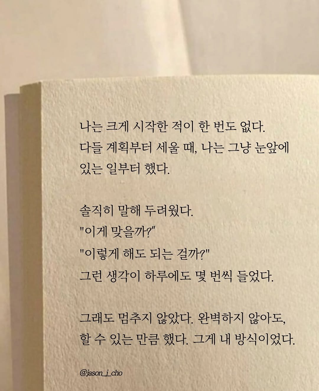 Photo by 제이슨 | 자기계발 마인드셋 동기부여 on October 31, 2025. May be an image of book and text that says '나는 크게 시작한 적이 한 번도 없다. 다들 계획부터 세울 때, 나는 그냥 눈앞에 있는 일부터 했다. 솔직히 말해 두려웠다. "이게 맞을까?" "이렇게 해도 되는 걸까?" 그런 생각이 하루에도 몇 번씩 들었다. 그래도 멈추지 않았다. 완벽하지 않아도, 할 수 있는 만큼 했다. 그게 내 방식이었다. @jasonicho cho'.