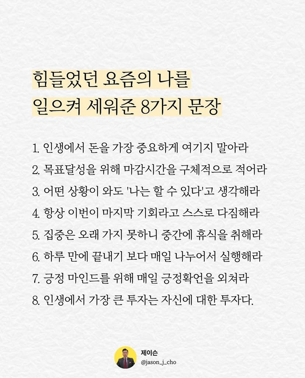 Photo by 제이슨 | 자기계발 마인드셋 동기부여 on August 06, 2025. May be an image of text that says '힘들었던 요즘의 나를 일으켜 세워준 8가지 문장 1. 인생에서 돈을 가장 중요하게 여기지 말아라 2. 목표달성을 위해 마감시간을 구체적으로 적어라 3. 어떤 상황이 와도 '나는 할 수 있다'고 생각해라 4. 항상 이번이 마지막 기회라고 스스로 다짐해라 5. 집중은 오래 가지 못하니 중간에 휴식을 취해라 6. 하루 만에 끝내기 보다 매일 나누어서 실행해라 7.긍정 7. 긍정 마인드를 위해 매일 긍정확언을 외쳐라 8. 인생에서 가장 큰 투자는 자신에 대한 투자다. 제이슨 @jason_j_cho'.