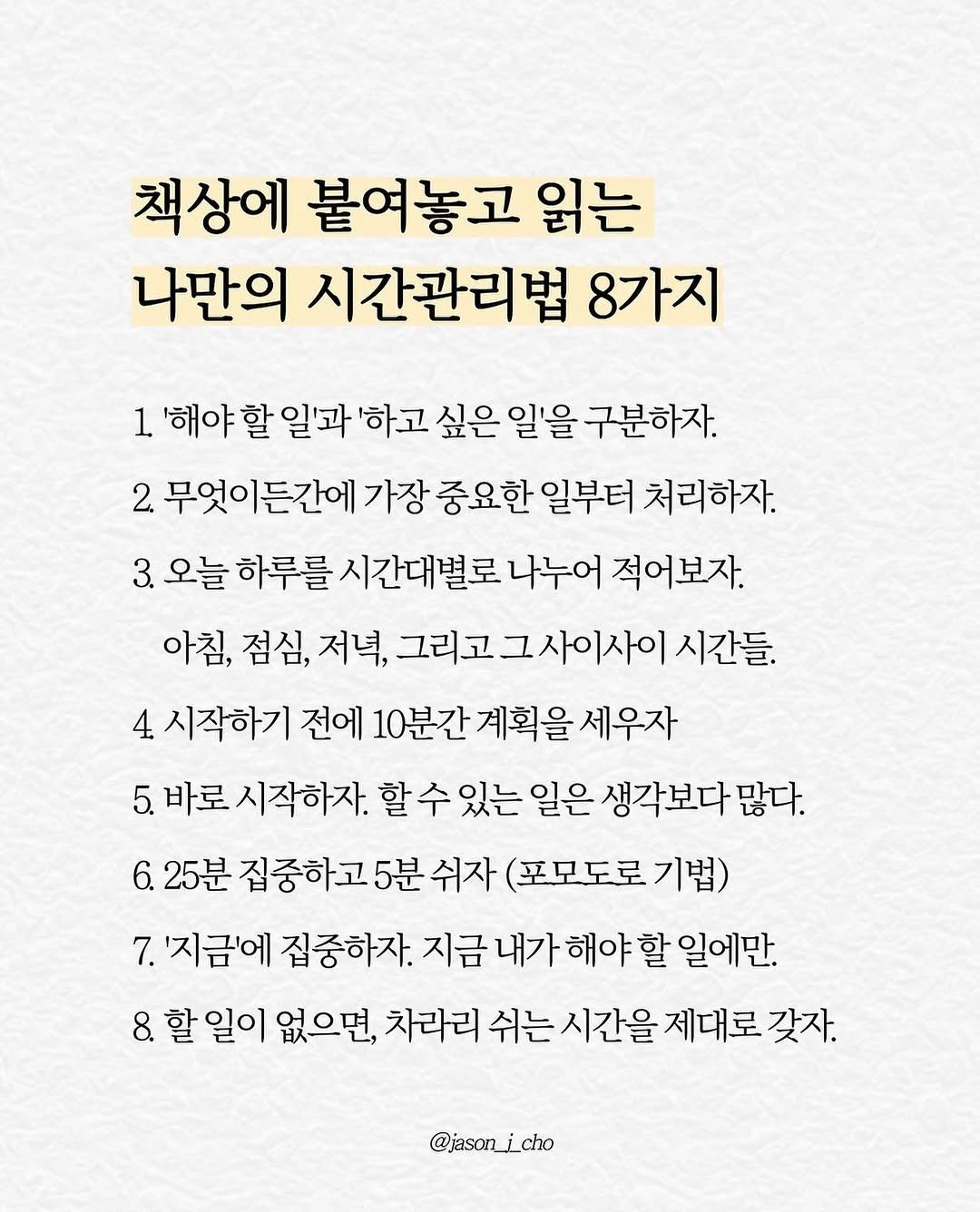 Photo by 제이슨 | 자기계발 마인드셋 동기부여 on April 16, 2026. May be an image of text that says '책상에 붙여놓고 읽는 나만의 시간관리법 8가지 1 할 '해야할일'과 일'과 '하고 싶은 일을 구분하자. 2. 무엇이든간에 가장 중요한 일부터 처리하자. 3. 오늘 하루를 시간대별로 나누어 적어보자. 아침, 점심, 저녁, 그리고그사이사이시간들 시간들. 4 시작하기 전에 10분간 계획을 세우자 5. 바로 시작하자. 있는 할수있는 일은 생각보다 많다. 6. 25분 집중하고5분쉬자 쉬자 (포모도로 기법) 집중하고 7. '지금에 집중하자. 내가 해야 할 일에만. 8. 할 할일이 없으면, 차라리 쉬는 시간을 제대로 갖자. @jasonj_cho'.