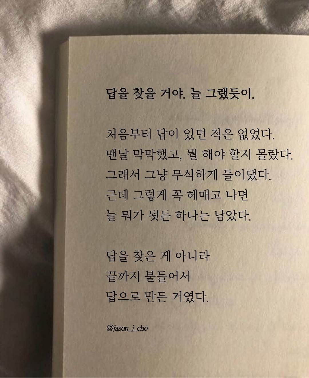 Photo by 제이슨 | 자기계발 마인드셋 동기부여 on April 14, 2026. May be an image of book and text that says '답을 찾을 거야. 늘 그랬듯이. 처음부터 답이 있던 적은 없었다. 맨날 막막했고, 뭘 해야 할지 몰랐다. 그래서 그냥 무식하게 들이댔다. 근데 그렇게 꼭 헤매고 나면 늘 뭐가 뒷든 하나는 남았다. 답을 답 을 찾은 게 아니라 끝까지 붙들어서 답으로 만든 거였다. @jason_jcho'.