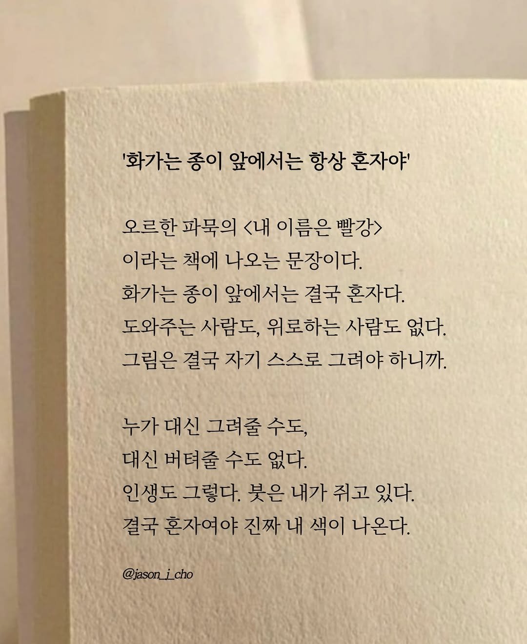 Photo by 제이슨 | 자기계발 마인드셋 동기부여 on April 26, 2026. May be an image of book and text that says ''화가는 종이 앞에서는 항상 혼자야' 오르한 파묵의 <내 이름은 빨강> 이라는 책에 나오는 문장이다. 화가는 종이 앞에서는 결국 혼자다. 도와주는 사람도, 위로하는 사람도 없다. 그림은 결국 자기 스스로 그려야 하니까. 누가대신그려줄수도, 대신 그려줄 수도, 대신 버텨줄 수도 없다. 인생도 그렇다. 붓은 내가 쥐고 있다. 결국 혼자여야 진짜 내 색이 나온다. @jason_ @jason_icho i cho'.