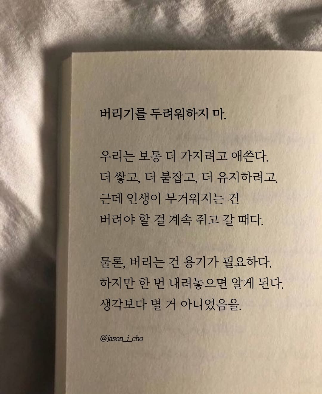 Photo by 제이슨 | 자기계발 마인드셋 동기부여 on December 29, 2025. May be an image of book and text that says '버리기를 를 두려워하지 마. 우리는 보통 더 가지려고 애쓴다. 더 더쌓고,더 쌓고, 더 붙잡고, 더 유지하려고. 근데 인생이 무거워지는 건 버러야할걸계속쥐고갈때다. 물론, 버리는 건 용기가 필요하다. 하지만 한 번 내려놓으면 알게 된다. 생각보다 별 별거 거 아니었음을. @jason_i_cho cho @jason_'.