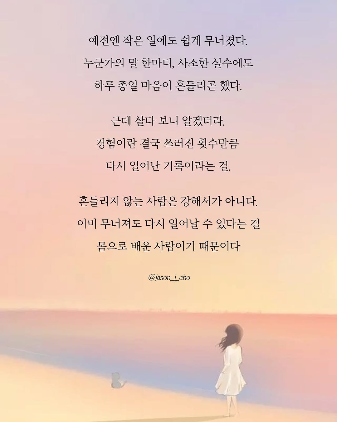 Photo by 제이슨 | 자기계발 마인드셋 동기부여 on September 18, 2025. May be an illustration of 1 person, poster and text that says '예전엔 작은 일에도 쉽게 무너졌다. 누군가의 말 한마디, 사소한 실수에도 하루 종일 마음이 흔들리곤 했다. 근데 살다 보니 알겠더라. 경험이란 결국 쓰러진 횟수만큼 다시 일어난 기록이라는 걸. 흔들리지 않는 사람은 강해서가 아니다. 이미 무너져도 다시 일어날 수 있다는 걸 몸으로 배운 사람이기 때문이다 @jason_icho'.