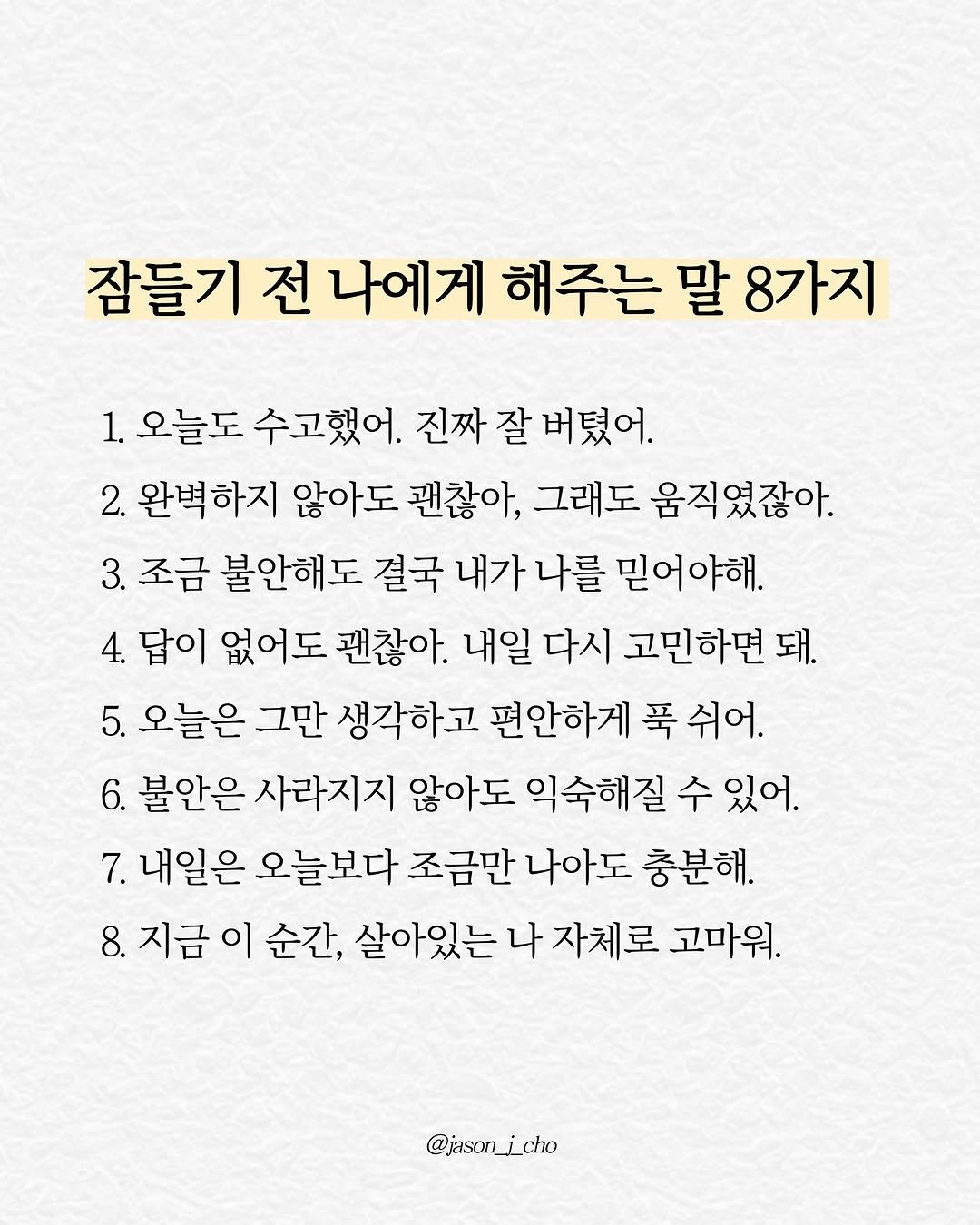 Photo by 제이슨 | 자기계발 마인드셋 동기부여 on November 08, 2025. May be an image of text that says '잠들기 전 나에게 해주는 말 8가지 1. 오늘도 수고했어. 진짜 진짜잘버텼어. 잘 2. 완벽하지 않아도 괜찮아, 그래도 움직였잖아. 3. 조금 불안해도 결국 내가 나를 믿어야해. 4. 답이 없어도 괜찮아. 내일 다시 고민하면 돼 5. 오늘은 그만 생각하고 편안하게 푹 쉬어. 6. 불안은 사라지지 않아도 익숙해질 질 수 있어. 7. 내일은 오늘보다 조금만 나아도 충분해. 8. 지금이순간, 순간, 살아있는 나 자체로 고마워. @jasoni_cho cho'.
