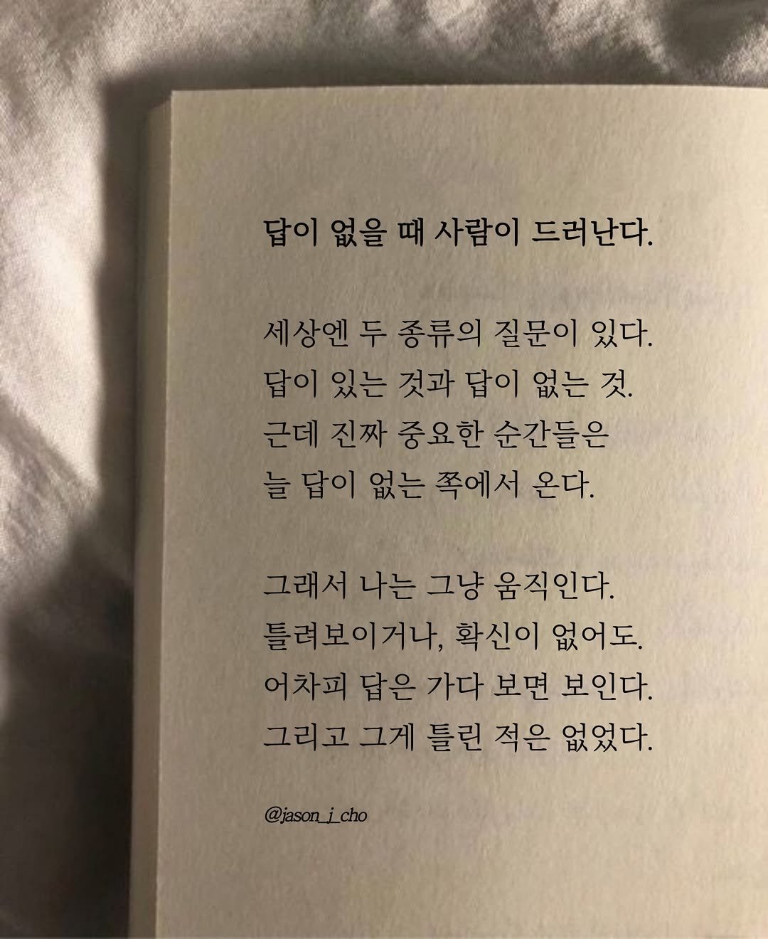 Photo by 제이슨 | 자기계발 마인드셋 동기부여 on April 18, 2026. May be an image of book and text that says '답이 없을 때 사람이 드러난다. 상엔 두 종류의 질문이 있다. 답이 답이있는 있는 것과 답이 없는 것. 근데 진짜 중요한 순간들은 늘 답이 없는 쪽에서 온다. 그래서 나는 그냥 움직인다. 틀려보이거나, 확신이 없어도. 어차피 답은 가다 보면 보인다. 그리고 그게 틀린 적은 없었다. @jason_jcho'.