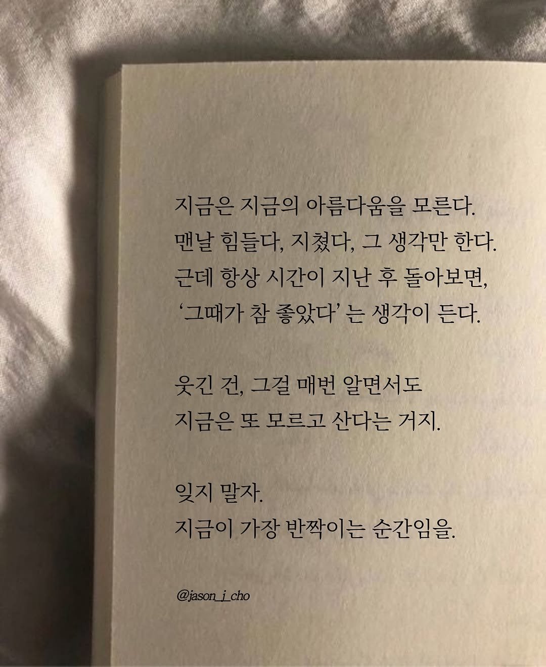 Photo by 제이슨 | 자기계발 마인드셋 동기부여 on November 07, 2025. May be an image of book and text that says '지금은 지금은지금의 지금의 아름다움을 모른다. 맨날 날 힘들다, 지쳤다, 그 생각만 한다. 근데 항상 시간이 지난 후 돌아보면, '그때가 참 좋았다' 는 생각이 든다. 웃진건,그절매번알면서도 웃긴건, 그걸매번 매번 알면서도 지금은또 모르고 산다는 거지. 잊지 잊지말자. 말자. 지금이 가장 반짝이는 순간임을 @jason_ @jason_i_cho cho'.