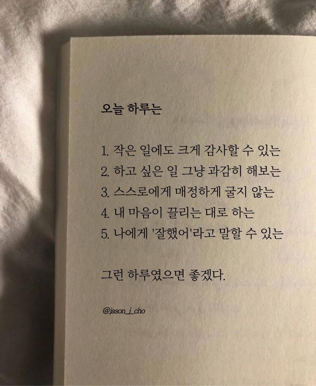 Photo by 제이슨 | 자기계발 마인드셋 동기부여 on November 08, 2025. May be an image of book and text that says '오늘 오늘하루는 하루는 1.작은 작은 일에도 크게 감사할 수 있는 하고 싶은일 일 그냥 과감히 해보는 3.스스로에게 3. 매정하게 굴지 않는 내 마음이 끌리는 대로 하는 5. 나에게 '잘했어'라고 라고 말할 수 있는 그런 그런하루였으면좋겠다. 하루였으면 좋겠다. @jason_i_cho ¡cho'.
