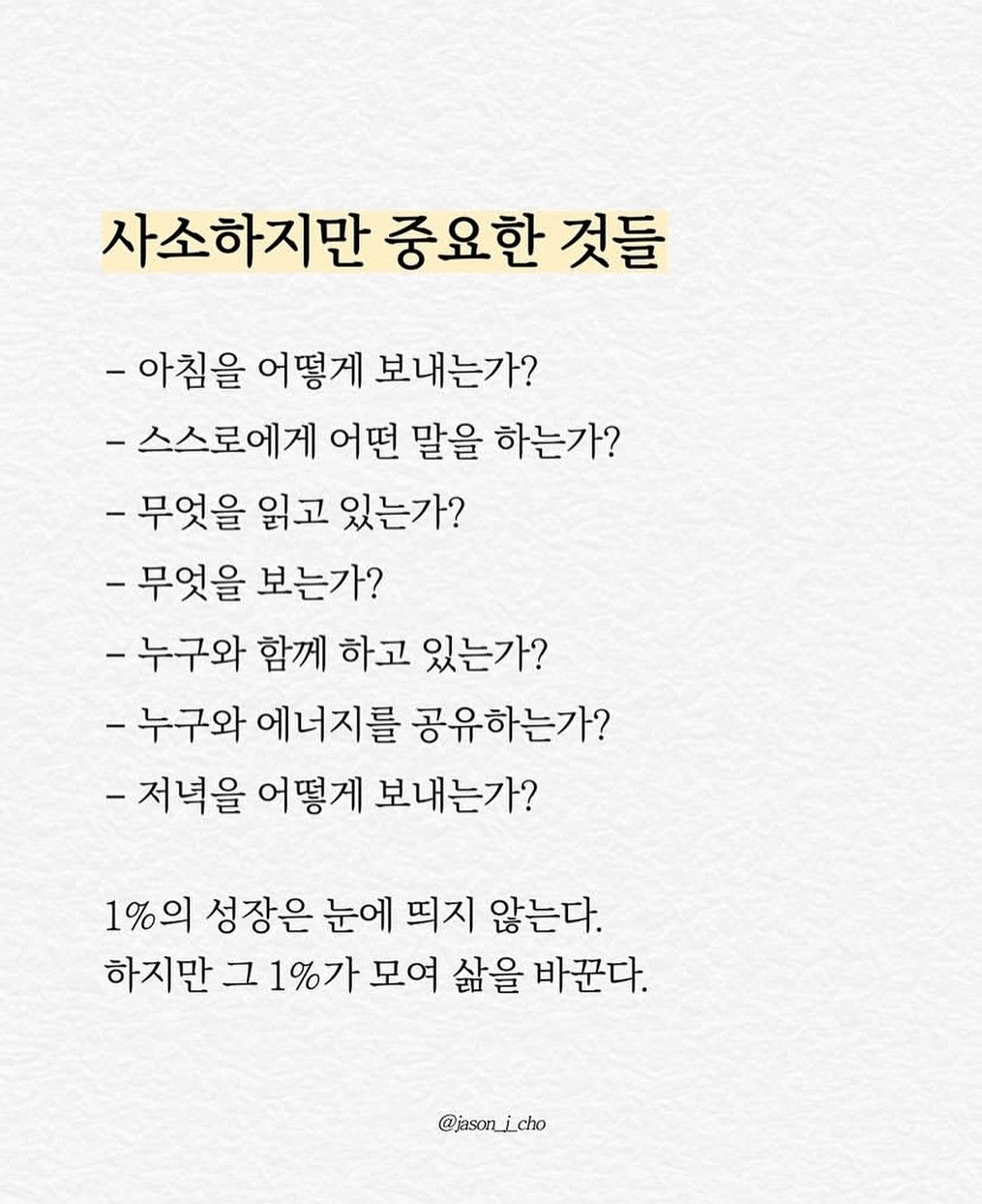 Photo by 제이슨 | 자기계발 마인드셋 동기부여 on September 27, 2025. May be an image of pie and text that says '사소하지만 중요한 것들 -아침을 어떻게 보내는가? -스스로에게 어떤 말을 하는가? -무엇을 읽고 있는가? -무엇을 보는가? -누구와 함께 하고 있는가? -누구와 에너지를 공유하는가? -저녁을 어떻게 보내는가? 1%의 성장은 눈에 띄지 않는다. 하지만 그 1%가 모여 삶을 바꾼다. @jason_icho icho'.