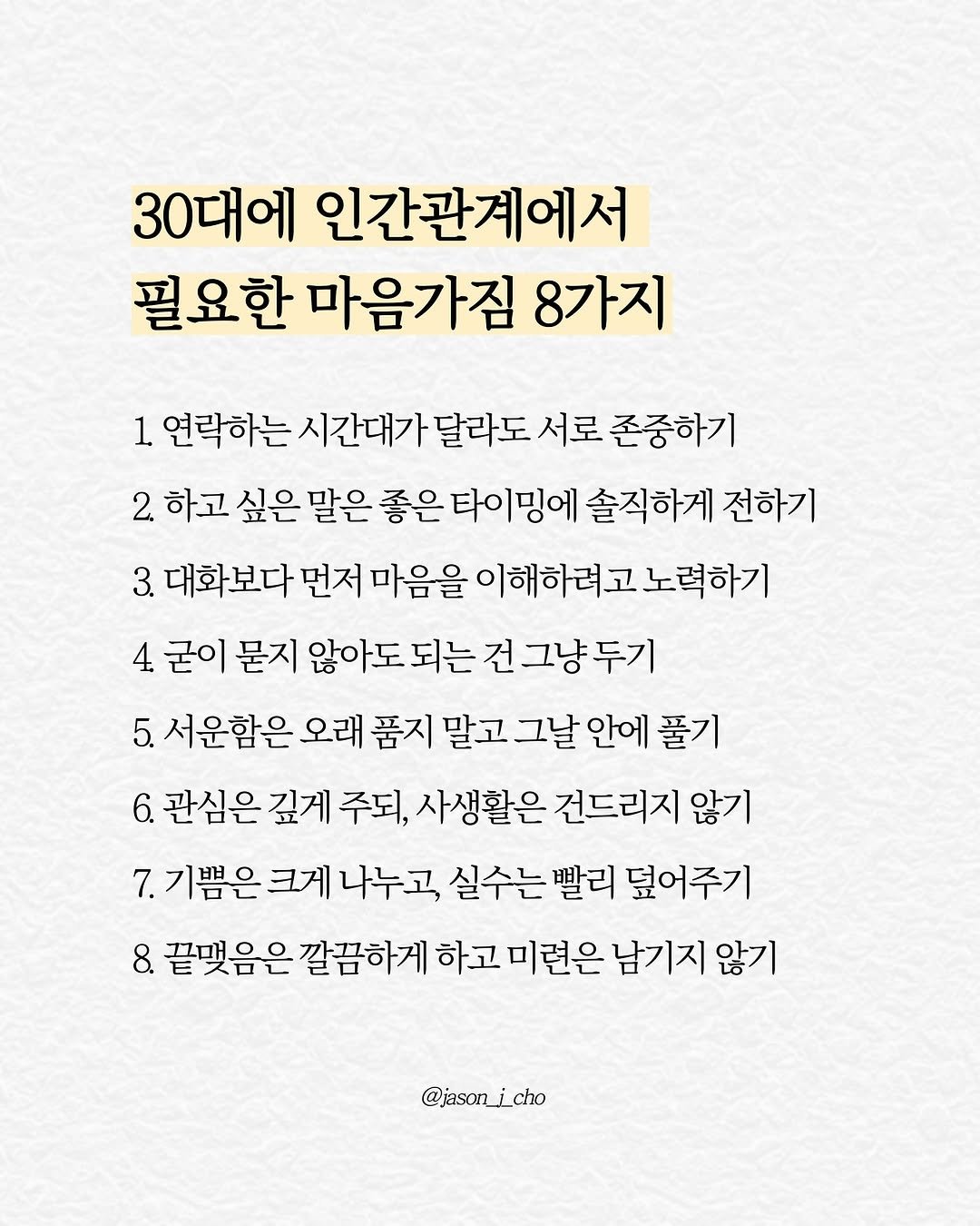 Photo by 제이슨 | 자기계발 마인드셋 동기부여 on August 11, 2025. May be an image of poster and text that says '30대에 인간관계에서 필요한 마음가짐 8가지 1 연락하는 시간대가 달라도 서로 존중하기 2 하고 싶은 말은 좋은 타이밍에 솔직하게 전하기 3. 대화보다 먼저 마음을 이해하려,. 이해하려고노력하기 노력하기 4 굳이 묻지 않아도 되는 건 건그냥두기 5. 서운함은 오래 품지 말고 그날 안에 풀기 6. 관심은 깊게 주되, 사생활은 건드리지 않기 7. 기쁨은 크게 나누고, 실수는 빨리 덮어주기 8. 끝맺음은 깔끔하게 하고 미련은 남기지 않기 @jason_i_cho'.