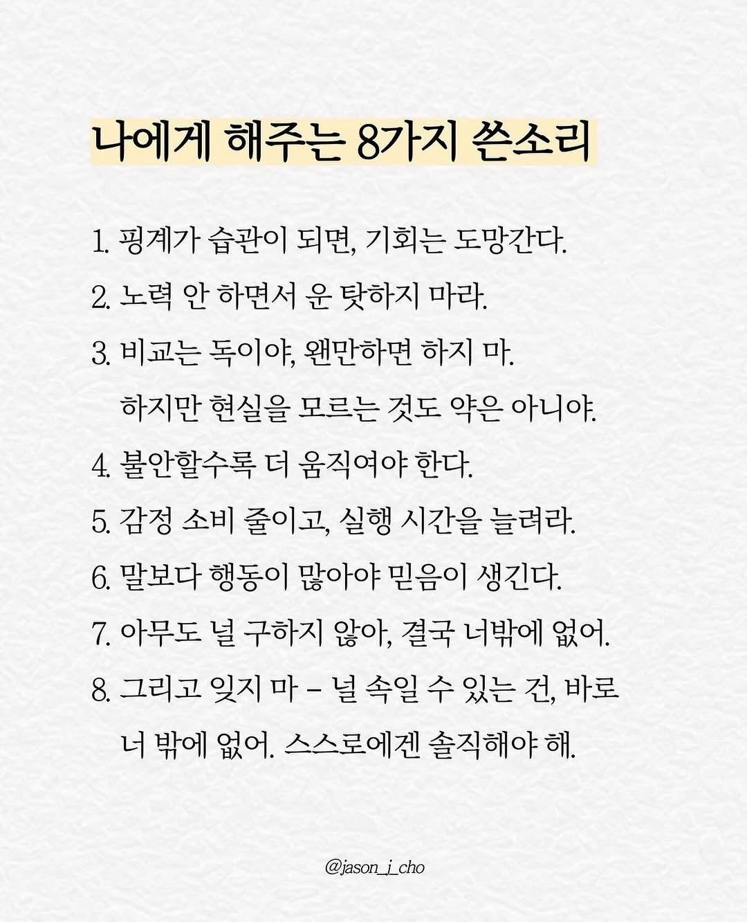 Photo by 제이슨 | 자기계발 마인드셋 동기부여 on April 20, 2026. May be an image of pie and text that says '나에게 해주는 8가지 쓴소리 1. 핑계가 습관이 되면, 기회는 도망간다. 2. 노력 안 하면서 운 탓하지 마라. 3. 비교는 독이야, 왠만하면 하지 마. 하지만 현실을 모르는 것도 약은 아니야. 4. 불안할수록 더 움직여야 한다. 5. 감정 소비 줄이고, 실행 시간을 늘려라. 6. 말보다 말보다행동이 행동이 많아야 믿음이 생긴다. 아무도 널 구하지 않아, 결국 너밖에 없어. 8. 그리고 잊지 마- 널 속일 수 있는 건, 바로 너 밖에 없어. 스스로에겐 솔직해야해. @jasor_icho'.
