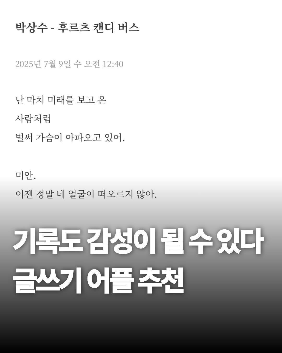 Photo by 재온매거진 on January 01, 2026. May be an image of text that says '박상수 박상수-후르츠 후르츠 캔디 버스 2025년 7월 9일 수 오전 12:40 난 마치 미래를 보고 온 사람처럼 벌써 가슴이 아파 아파오고 있어. 미안. 이젠 정말 네 얼굴이 떠오르지 않아. 기록도 감성이 될수있다 기록도감성이될수있다 수 있다 글쓰기 어플 글쓰기어플추천 추천'.