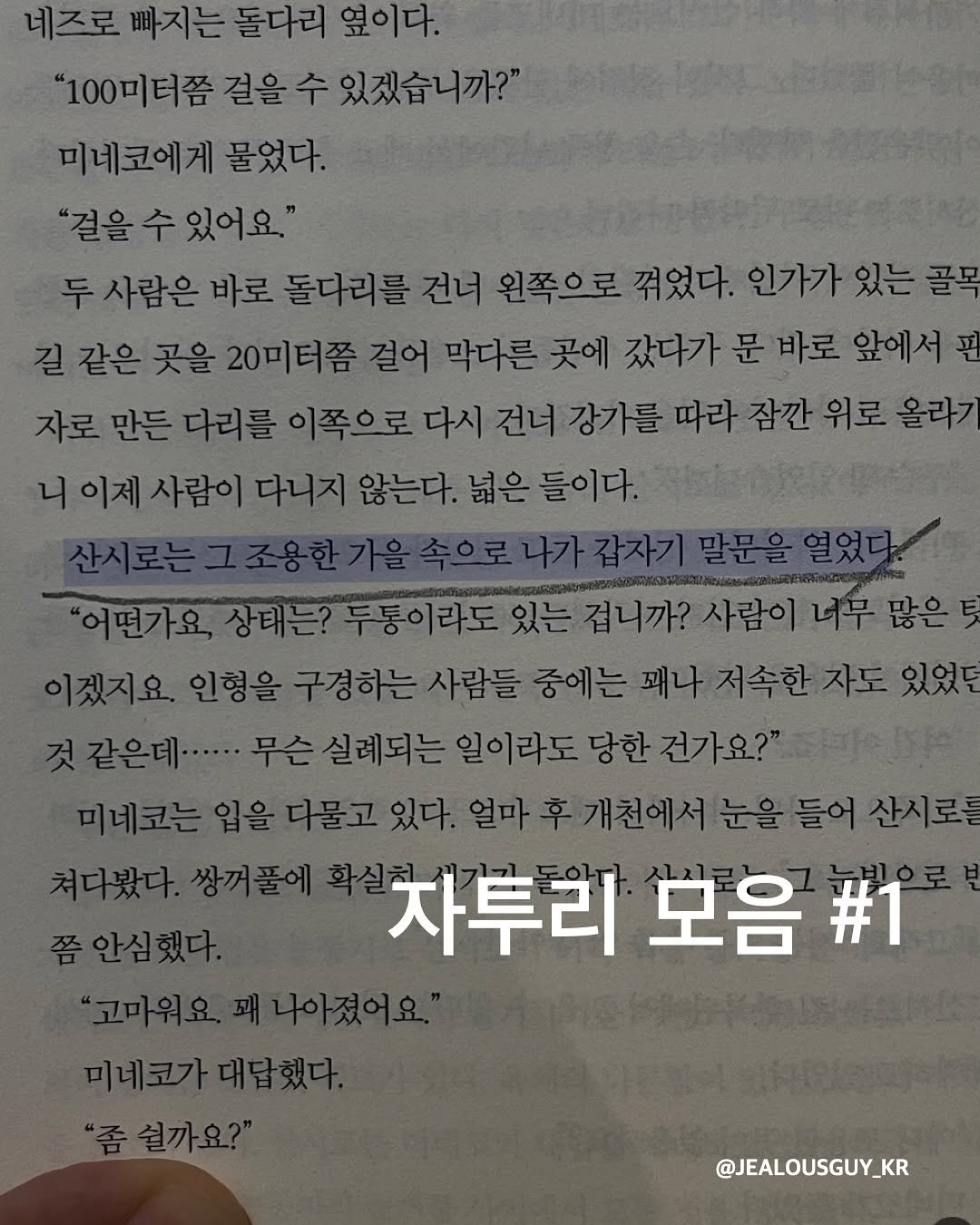 Photo by JealousGuy on September 28, 2025. May be an image of book and text that says '네즈로 빠지는 돌다리 옆이다. "100미터쯤 걸을 수 있겠습니까?" 미네코에게 물었다. "걸을 수 "결을수있어요." 있어요." 두 사람은 바로 돌다리를 건너 왼쪽으로 꺾었다. 인가가 있는 골목 길 같은 곳을 20미터쯤 걸어 막다른 곳에 갔다가 문 바로 앞에서 핀 자로 만든 다리를 이쪽으로 다시 강가를 따라 잠깐 위로 올라기 니이제 사람이 다니지 않는다. 넓은 들이다. 나가갑자기 상태는? "어떤가요상태는? 두통이라도 있는 겁니까? 사람이 이겠지요. 인형을 구경하는 사람들 중에는 패나 저속한 같은데....·. 무슨실례되는 일이라도 당한 건가요?" 미네코는 다물고 있다. 얼마 개천에서눈을들어산시로 쯤안심했다. 차투리 모음 #1 고마워요.페나아졌어요" 미네코가대답했다. '좀쉴까요?" 있었던 쳐다봤다. 쌍꺼풀에 @JEALOUSGUY_KR'.