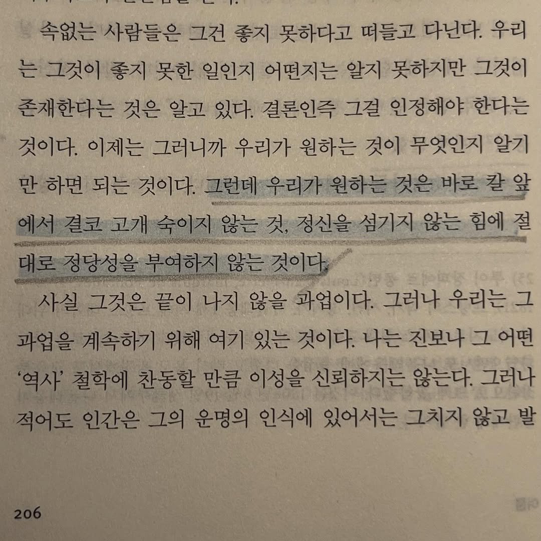 Photo by JealousGuy on January 19, 2026. May be an image of book and text that says '속없는 사람들은 그건 좋지 못하다고 떠들고 다닌다. 우리 는 그것이 좋지 못한 일인지 어떤지는 알지 못하지만 그것이 존재한다는 것은 알고 있다. 결론인즉 그걸 인정해야 한다는 것이다. 이제는 그러니까 우리가 원하는 것이 무엇인지 알기 만 하면 되는 것이다. 그런데 우리가 원하는 것은 바로 칼 결코 고개 숙이지 않는 것, 정신을 섬기지 않는 힘에 절 대로정당성을 부여하지 않는 것이다. 사실 그것은 끝이 나지 않을 과업이다. 그러나 우리는 그 과업을 계속하기 위해 여기 있는 것이다. 나는 진보나 그 어떤 '역사' 철학에 찬동할 만큼 이성을 신뢰하지는 않는다. 그러나 적어도 인간은 그의 운명의 인식에 있어서는 그치지 않고 발'.