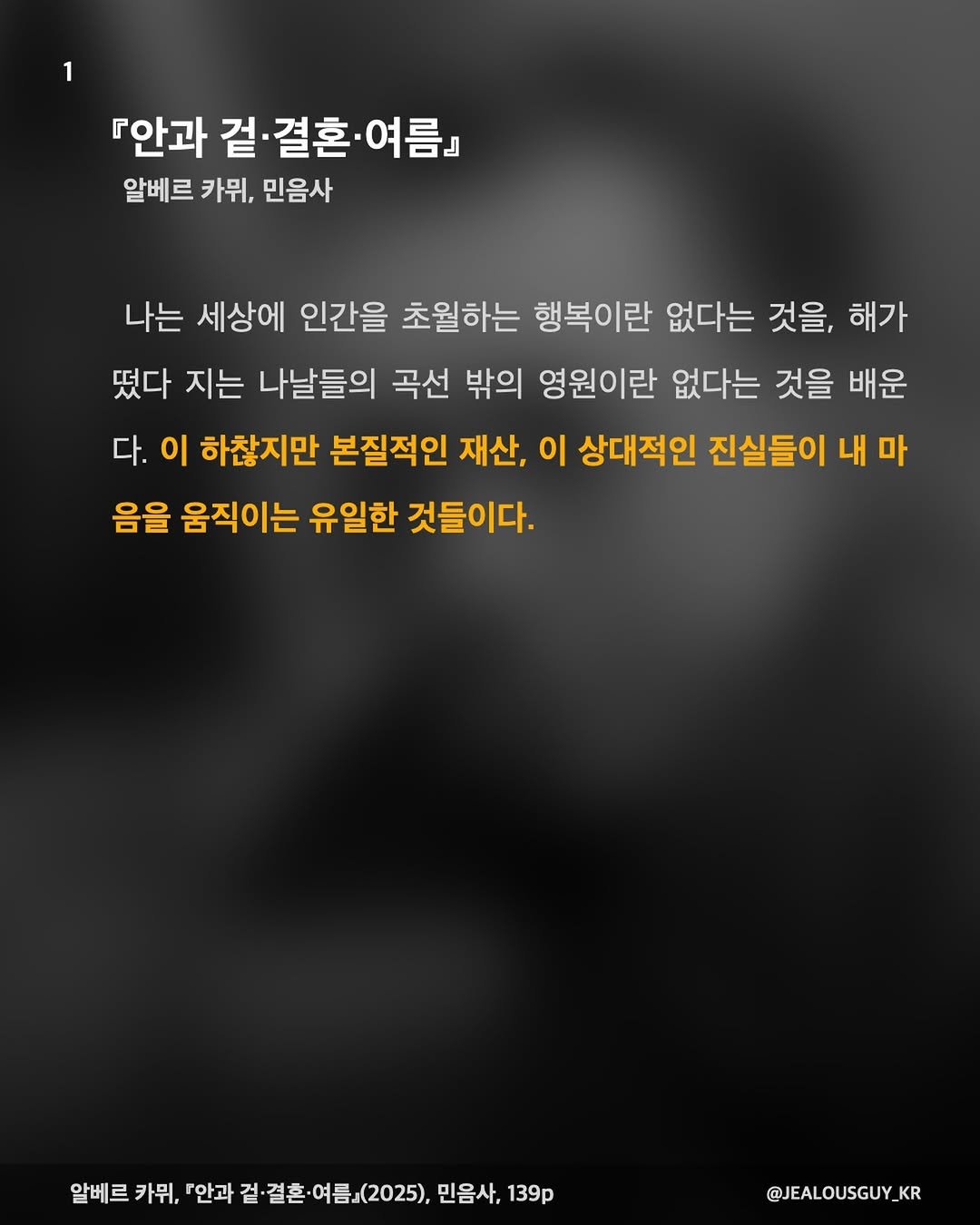 Photo by JealousGuy on January 11, 2026. May be an image of poster and text that says '『안과 겉 결혼 여 여름』 알베르 카뮈, 민음사 나는 세상에 인간을 초월하는 행복이란 없다는 것을, 해가 떴다 지는 나날들의 곡선 밖의 영원이란 없다는 것을 배운 다. 이 하찮지만 본질적인 재산, 이 상대적인 진실들이 내 마 음을 움직이는 유일한 것들이다. 알베르 카뮈, 『안과 걸결혼.여름』(2025), 알베르카뮤,안과전결혼여름.(202),만음차,13 ·결혼 결혼· 겉· (2025), 민음사, 139p @JEALOUSGUY KR'.