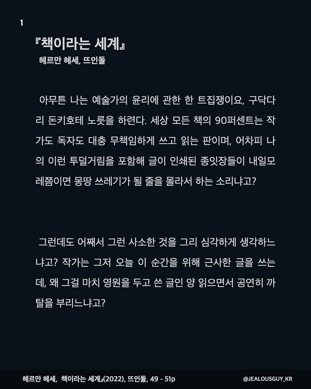 Photo by JealousGuy on September 16, 2025. May be a Twitter screenshot of text that says '『책이라는 세계』 헤르만 헤세, 뜨인돌 아무튼 나는 예술가의 윤리에 관한 한 트집쟁이요, 구닥다 리 돈키호테 노릇을 하련다. 세상 모든 책의 90퍼센트는 작 가도 독자도 대충 무책임하게 쓰고 읽는 판이며, 어차피 나 의 이런 투덜거림을 포함해 글이 인쇄된 종잇장들이 내일모 레쯤이면 몽땅 쓰레기가 될 줄을 몰라서 하는 소리냐고? 그런데도 어째서 그런 사소한 것을 그리 심각하게 생각하느 냐고? 작가는 그저 오늘 이 순간을 위해 근사한 글을 쓰는 데, 왜 그걸 마치 영원을 두고 쓴 글인 양 읽으면서 공연히 까 탈을 부리느냐고? 헤르만 헤세, 책이라는 는세계(2022),뜨인들,49 세계(2022). 뜨인들, 49- 51p @JEALOUSGUY_K KR'.