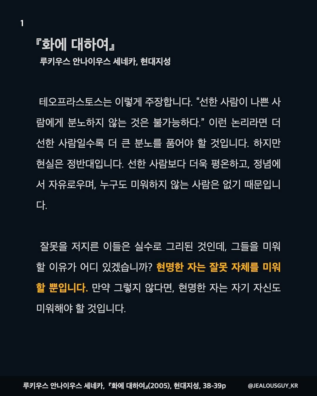Photo by JealousGuy on August 07, 2025. May be a Twitter screenshot of text that says '『화에 대하여』 루키우스 안나이우스 세네카, 현대지성 테오프라스토스는 이렇게 주장합니다. "선한 사람이 나쁜 사 람에게 분노하지 않는 것은 불가능하다." 이런 논리라면 더 선한 사람일수록 더 큰 분노를 품어야 할 것입니다. 하지만 현실은 정반대입니다. 선한 사람보다 더욱 평온하고, 정념에 서 자유로우며, 주구도 미워하지 않는 사람은 없기 때문입니 다. 잘못을 저지른 이들은 실수로 그리된 것인데, 그들을 미워 할 이유가 어디 있겠습니까? 현명한 자는 잘못 자체를 미워 할 뿐입니다. 만약 그렇지 않다면, 현명한 자는 자기 자신도 미워해야 할 것입니다. 루키우스 안나이우스 세네카, 『화에 대하여』(2005). 현대지성, 38-39p @JEALOUSGUY_ KR'.