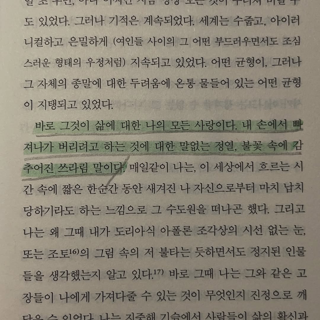 Photo by JealousGuy on December 27, 2025. May be an image of book and text that says '도 있었다. 그러나 기적은 계속되었다. 세계는 수줍고, 아이러 니컬하고 은밀하게 (여인들 사이의 그 어떤 부드러우면서도 조심 스러운 형태의 우정처럼) 지속되고 있었다. 어떤 균형이, 그러나 그 자체의 중말에 대한 두려움에 온통 물들어 있는 어떤 균형 이 지탱되고 있었다. 바로 그것이 삶이며한나의모든사랑이다,내손에서 져나가 버리려고하는것 추어진쓰라림말이다 매일같이나는, 세상에서 흐르는시 간속에 짧은 한순간 동안 새겨진 겨진나자신으로부터마치남치 당하기라도 하는 느낌으로 그 수도원을떠나곤했 했다. 그리고 나는 왜 그때 내가 도리아식 아폴론조각상의시선없는눈, 또는 조토1이의 그림 속의 저 불타는 다는듯하면서도정지원인물 들을 생각했는지 알고 있다.17) 바로 그때 나는그와같은고 장들이 나에게 가져다줄 수 수있는것이무엇인지진정으로끼 있는'.