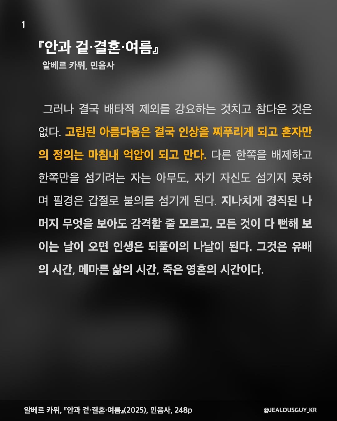 Photo by JealousGuy on January 20, 2026. May be an image of text that says '『안과 겉 『안과겉·결혼·여름』 결혼 .결혼·여름 -여름』 알베르 카위, 민음사 그러나 결국 배타적 제외를 강요하는 것치고 참다운 것은 없다. 고립된 아름다움은 결국 인상을 찌푸리게 되고 흔자만 의 정의는 마침내 억압이 되고 만다. 다른 한쪽을 배제하고 한쪽만을 섬기려는 자는 아무도, 자기 자신도 섬기지 못하 며 필경은 갑절로 불의를 섬기게 된다. 지나치게 경직된 나 머지 무엇을 보아도 감격할 줄 모르고, 모든 것이 다 뻔해 보 이는 날이 오면 인생은 되풀이의 나날이 된다. 그것은 유배 의 시간, 메마른 삶의 시간, 죽은 영혼의 시간이다. 알베르 카뮈, 「안과 겉· 결혼· 걸·결혼·여름(2025), 알베르카뮤,이안과질결혼여름.(2020,만을차,2 (2025), 민음사, 248p @JEALOUSGUY KR'.