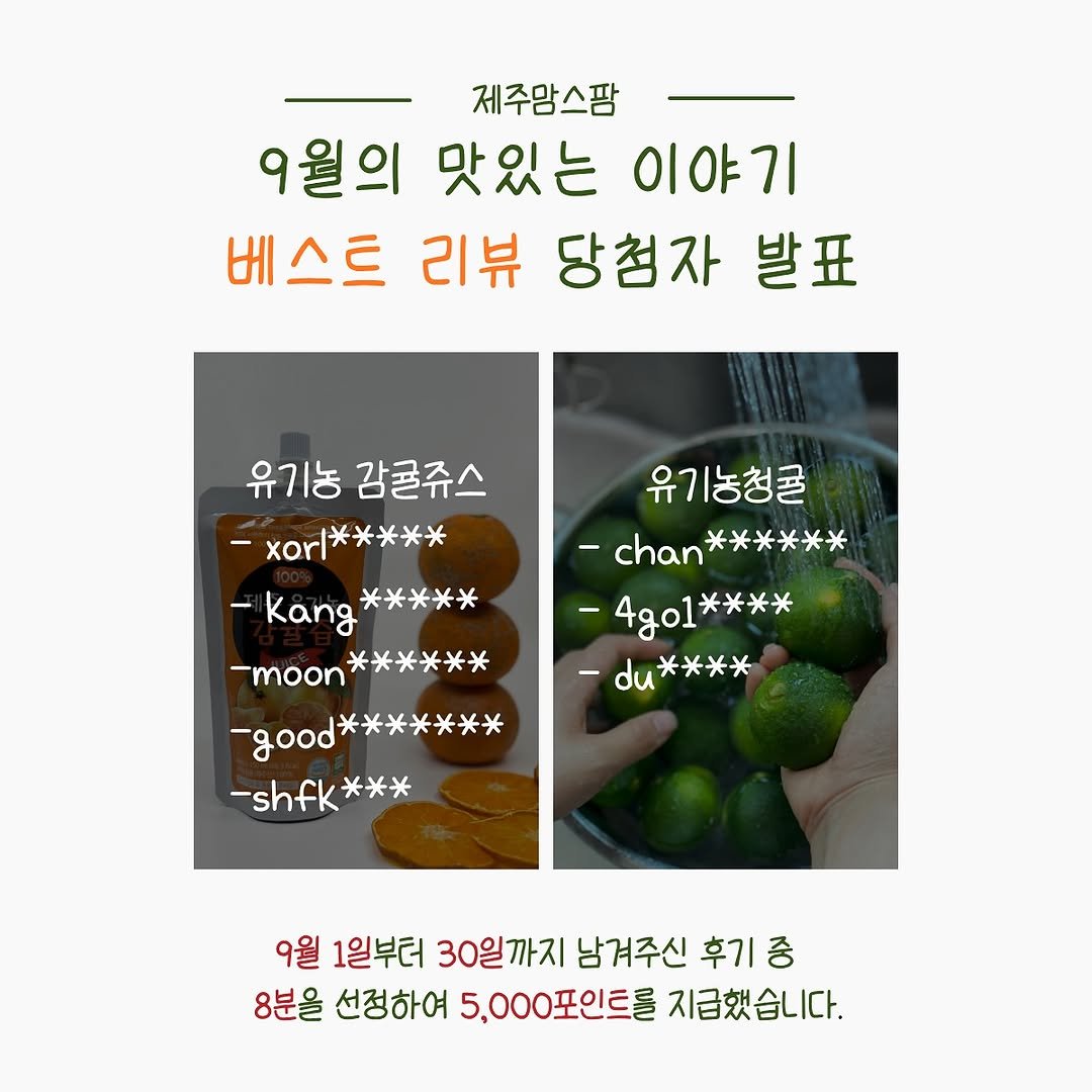 Photo by 제주맘스팜_이은미 on October 02, 2025. May be an image of pie, vegetable and text that says '제주맘스팜 9월의 맛있는 9월의맛있는이야기 이야기 베스트 리뷰 당첨자 발표 유기농 유기농감귤쥬스 감귤쥬스 -xorl***** -xorl *米米米＊ -Kang -Kang***** *米米米米 -moon****** -moon 米＊ -good -good******* ***米米 -shfk shfk*** 米米米 유기농청콜 -chan****** -chan* ** -4go1**** *米米米 du**** *米 9월 1일부터 30일까지 남겨주신 후기 중 8분을 선정하여 5,000포인트를 지급했습니다.'.