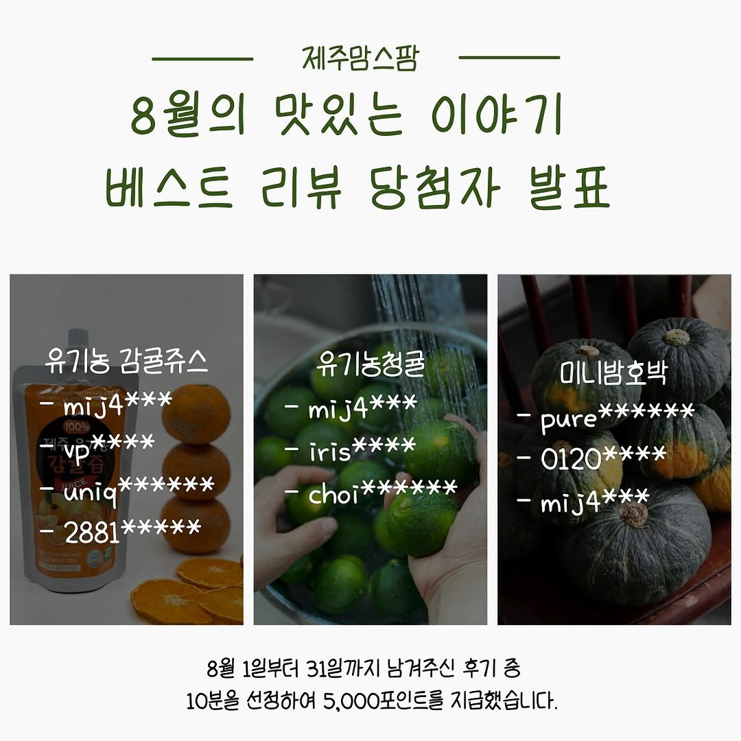 Photo by 제주맘스팜_이은미 on September 05, 2025. May be an image of vegetable and text that says '제주맘스팜 8월의 맛있는 이야기 베스트 리뷰 당첨자 발표 유기농 감귤쥬스 -mij4*** -vp**** *米米米 -uniq* uniq****** ****** -2881***** *米 -2881 유기농청콜 -mij4*** -iris iris**** 米米米米 -choi -choi****** 长米米米 미니밤호박 -pure****** -pure ＊米头米米米 -0120 -0120**** 米米米米 -mij mij4*** 4*** 8월 1일부터 31일까지 남겨주신 후기 중 10분을 선정하여 5,000포인트를 지급했습니다.'.