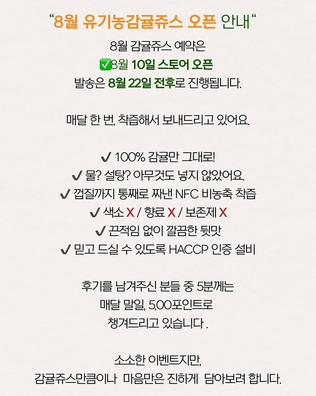 Photo by 제주맘스팜_이은미 on August 08, 2025. May be an image of text that says '"8월 유기농감귤쥬스 오픈 안내" 8월 감귤쥬스 예약은 8월 10일 스토어 오픈 발송은 8월 22일 전후로 진행됩니다. 매달 한 번, 착즙해서 보내드리고 있어요. 100% 감귤만 그대로! 물? 설탕? 아무것도 넣지 않았어요. 껍질까지 통째로 짜낸 NFC 비농축 착즙 색소 색소×/ X 향료 X/ 보존제 x 끈적임 없이 깔끔한 뒷맛 믿고드실 드실 수 있도록 HACCP 인증 설비 후기를 남겨주신 분들 중 5분께는 매달 말일, 5,00포인트로 챙겨드리고 있습니다. 소소한이벤트지만, 소소한 감귤쥬스만큼이나 마음만은 진하게 담아보려 합니다.'.