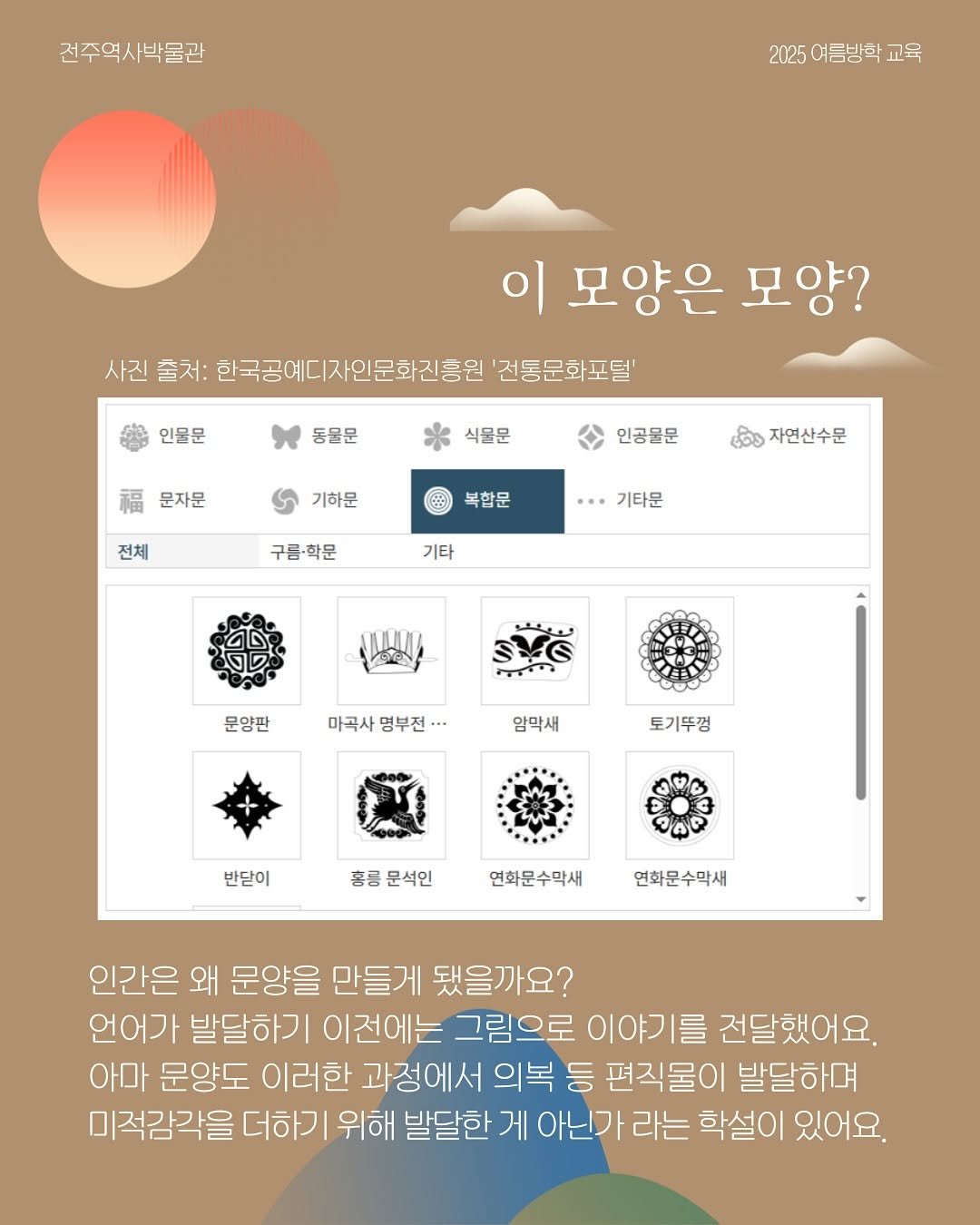 Photo by 전주역사박물관 Jeonju Museum of History on August 04, 2025. May be an illustration of poster, crossword puzzle and text that says '건주역사박물관 2025 여름방학 2025여름방학교육 교육 이 모양은 모양? 사진 출처: 한국공예디자인문화진흥원 '전동문화포덜' 인물문 동물문 식물문 문자문 인공물문 기하문 전체 복합문 자연산수문 구름·학문 기타문 기타 문양판 마곡사 명부전 •• 압막새 토기뚜껑 반닫이 홍릉문석인 홍릉 문석인 연화문수막새 연화문수막새 인간은 왜 문양을 만들게 됐을까요? 언어가 발달하기 이전에는 그림으로 이야기를 전달했어요. 아마 문양도 이러한 과정에서 의복 등 편직물이 발달하며 미적감각을 더하기 위해 발달한 게 아닌가 라는 학설이 있어요.'.