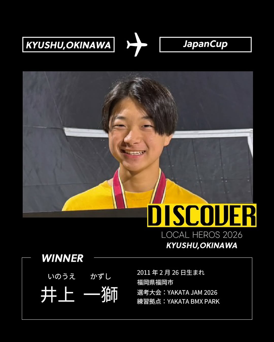 Photo by JFBF_official on November 23, 2025. May be an image of poster and text that says 'KYUSHU, KYUSHU,OKINAWA JapanCup WINNER DISCOVER LOCAL HEROS LOCALHEROS2026 2026 KYUSHU,OKINAWA /ΝΑ KYUSHU, 2011年2月26日生まれ 6日生まれ いのうえ いのうえ力 かずし 2011 福岡県福岡市 井上 井上一獅 一獅 選考大会 井上一獅選ATAW YAKATA 考大会：YAKATAJAM2026 JAM 2026 練習拠点 YAKATA 東習拠点：YAKATABMXPARK BиX PARK'.
