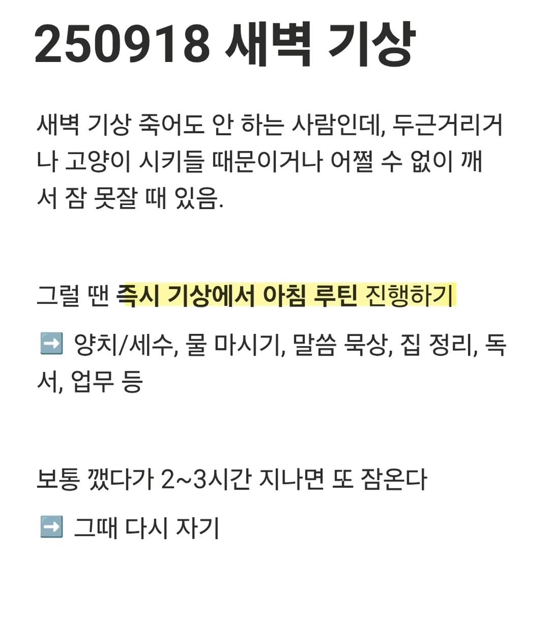 Photo by 진가예ㅣ마인드셋, 브랜딩 on September 22, 2025. May be an image of text that says '250918 새벽 기상 새벽 기상 죽어도 안 하는 사람인데, 두근거리거 나 고양이 시키들 때문이거나 어쩔 수 없이 깨 서잠 서 잠 못잘 때 있음. 그럴 땐 즉시 기상에서 아침 루틴 진행하기 양치/세수, 양치, 물 마시기, 말씀 묵상, 집 정리, 독 서, 업무 등 보통 깻다가 2~3시간 지나면 또 잠온다 그때 다시 자기'.