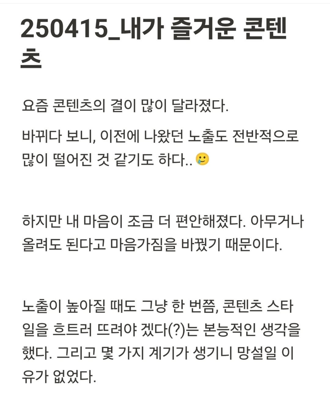 Photo by 진가예ㅣ온라인 비즈니스 코치 on April 15, 2025. May be an image of text that says '250415_내가 내가 즐거운 콘텐 츠 요즘 콘텐츠의 결이 많이 달라졌다. 바뀌다 보니, 이전에 나왔던 노출도 전반적으로 많이 떨어진 것 같기도 하다.. 하지만 내 마음이 조금 더 편안해졌다. 아무거나 올려도 된다고 마음가짐을 바꿨기 때문이다. 노출이 높아질 때도 그냥 한 번쯤, 콘텐츠 스타 일을 흐트러 뜨려야 겠다(?)는 본능적인 생각을 했다. 그리고 몇 가지 계기가 생기니 망설일 이 유가 없었다.'.