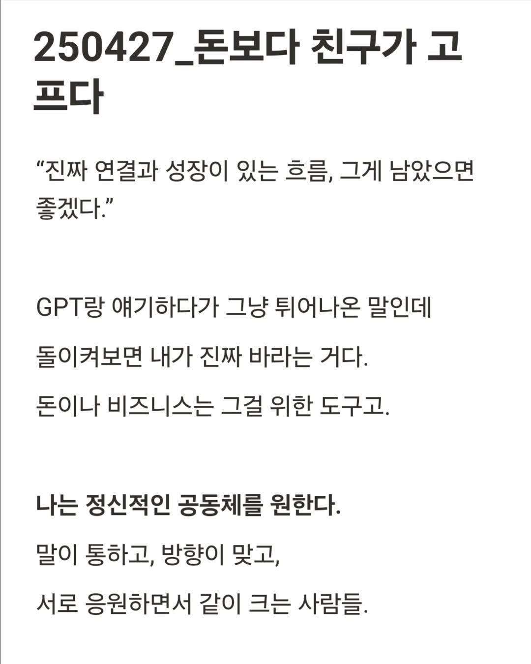 Photo by 진가예ㅣ온라인 비즈니스 코치 on May 02, 2025. May be an image of text that says '250427_5 돈보다 친구가 고 프다 "진짜 연결과 성장이 있는 흐름, 그게 남았으면 좋겠다." T 얘기하다가 그냥 튀어나온 말인데 돌이켜보면 내가 진짜 바라는 거다. 돈이나 비즈니스는 그걸 위한 도구고. 나는 정신적인 공동체를 원한다. 말이 통하고, 방향이 맞고, 서로 응원하면서 같이 크는 사람들.'.