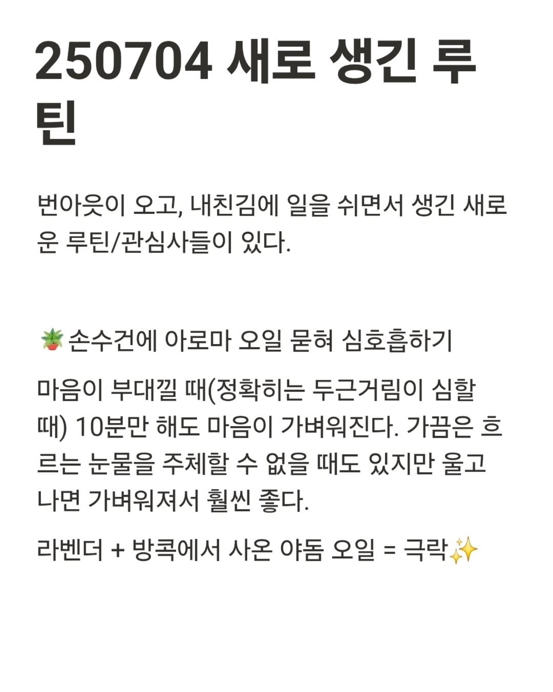 Photo by 진가예ㅣ콘텐츠 코칭 & 퍼스널 브랜딩 on July 24, 2025. May be an image of text that says '250704 새로 생긴 루 틴 번아웃이 오고, 내친김에 일을 쉬면서 생긴 새로 운 루틴/관심사들이 있다. 손수건에 아로마 오일 묻혀 심호흡하기 마음이 부대낄 (정확히는 두근거림이 심할 때) 10분만 해도 마음이 가벼워진다. 가끔은 흐 르는 눈물을 주체할 수 없을 때도 있지만 울고 나면 가벼워져서 훨씬 좋다. 라벤더 + 방콕에서 사온 야돔 오일 = 극락'.