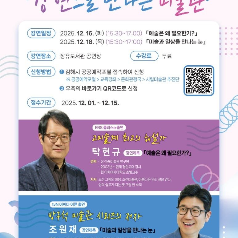 Photo by 진영역철도박물관 on December 09, 2025. May be an image of poster and text that says '강연일정 がらいてまと 2025. 12. 16. (화) （15:30 (15:30~17:00) 『예술은 왜 필요한가?」 2025. 12. 18. (목) （15:30～17：00） 「미술과 일상을 만나는 눈』 강연장소 장유도서관 공연장 신청방법 수강료 무료 김해시 공공예약포털 접속하여 신청 공공예약포털> 교육강좌 문화관광국 시립미술관 추진단 2 우측의 바로가기 QR코드로 신청 접수기간 2025. 12. 01. 12. 15. EBS 플래스e 출연 고미술께 최고의 해설가 탁현규 강연제목 「예술은왜 『예술은왜필요한가?」 필요한가?」 경력 전간송미술관 연구원 2003년~ 경민교대 감사 현이화여자대학교빙교 초빙교수 저서 마음, ,조선미술관, 서조선그림의마음,조선미슬관,야름다운우리 아름다운 우리절 삶의 쉼표가 되는엣그림한수저 걷다. tvN 어쩌다 어른 N어쩌다어든출연 출연 방구석 미술관 시리즈의 저자 조원재 조 원 재 강연제목 『미술과 일상을 만나는눈.'.