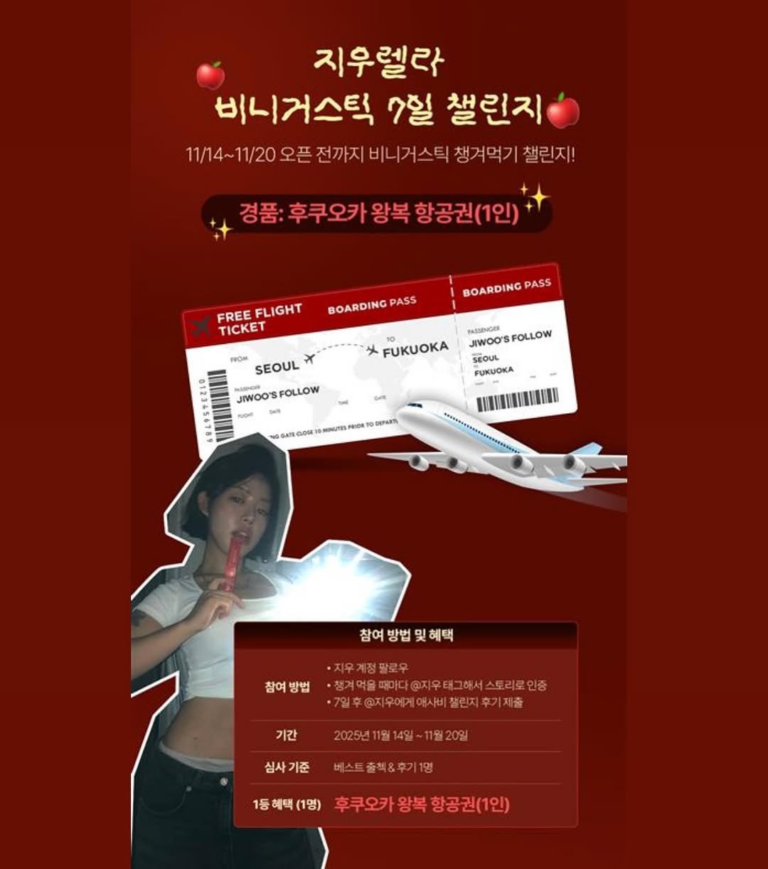 Photo by 지우렐라 in 경제적 자유 만들기. May be an image of text that says '지우렐라 비니거스틱 7일 챌린지 11/14~11/20 11/20 오픈 전까지 비니거스틱 챙겨먹기 챌린지! 11/14- 경품: 후쿠오카 왕복 경품:후쿠오카왕복항공권(1인) 항공권(1인) FREE FLIGHT TICKET BOARDINGPASS PASS BOARDINGPAS PASS JIWOO'SFOLLOW TиллHoHR JIWOO' FOLLOW FUKUOKA SEOUL JIWOO'SFOLLOW FOLLOW JIWOOS PUKUOKA 참여 참여방법및혜택 및혜택 혜택 참여 참여방법 방법 ·지우계정팔로우 ·상겨에울피미디@자우터그하서스트리오인 ·7일후@지우에게여서비잘린지후기제출 기간 2025년11월14일~11월20일 심사기준 베스트출책&후기1명 1등혜택(1명) (1명) 1등 혜택 후쿠오카왕복항공권(1인) 후쿠오카왕복 황공권(1인)'.