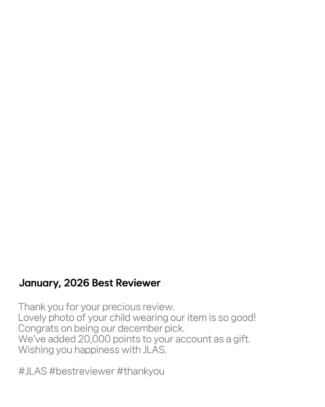 Photo by 제이라스 on February 05, 2026. May be an image of poster and text that says 'January, 2026 Best Reviewer Thank you for your precious review. Lovely photo of your child wearing our item is so good! Congrats on being our december pick. We Ne've added 20,000 20 points to your account as Wishing you happiness with JLAS. gift. #JLAS #bestreviewer #thankyou'.
