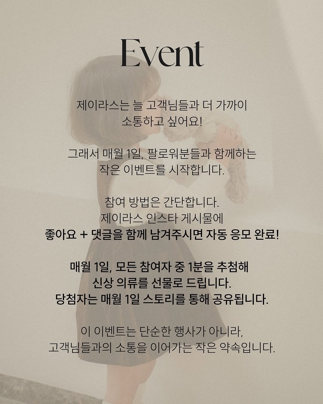Photo by 제이라스 on August 28, 2025. May be an image of 1 person and text that says 'Event 제이라스는 이라스는 늘 고객님들과 더 더가까이 들과 소통하고 싶어요! 그래서 매월 그래서매월1일 1일, 팔로워분들과 함께하는 작은 이벤트를 시작합니다. 참여 방법은 간단합니다. 제이라스 인스타 스타게시물에 좋아요 + 댓글을 함께 남겨주시면 자동 응모 완료! 매월 1일, 모든 참여자 중 1분을 추첨해 신상 의류를 선물로 드립니다. 당첨자는 매월 1일 스토리를 통해 공유됩니다. 이이벤트는 트는단 단순한 행사가 행사가아니라, 아니라, 고객님들과의 소통을 이어가는 작은 약속입니다.'.