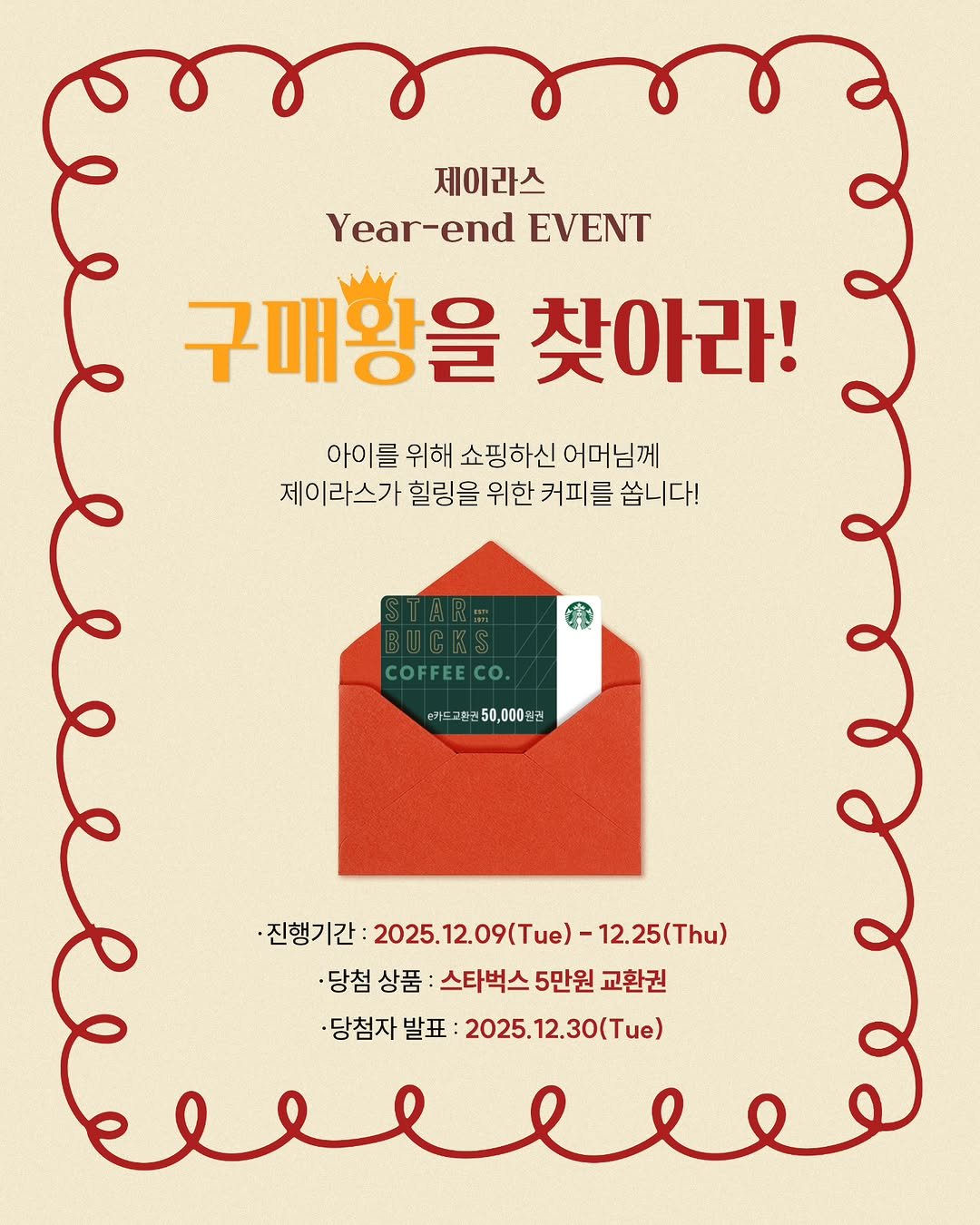 Photo by 제이라스 on December 10, 2025. May be an illustration of poster, card, magazine and text that says '제이라스 Year-end EVENT 구매황을 찾아라! 아이를 위해 쇼핑하신 어머님께 제이 제이라스가 힐링을 위한 커피를 를 쏩니다! 경생 COFFEECO. CO. 손키트교린귄50,000원권 타카드 교환 ·진행기간 고창기간:2025.12.09(Tue)-12.25(7h 2025. 025.12.09(Tue)- 12.25(Thu) 당첨 상품 당첨상품: 스타벅스5만원교환 스타벅스 5만원 교환권 ·당첨자 발표 2025. 025.12.30(Tue)'.