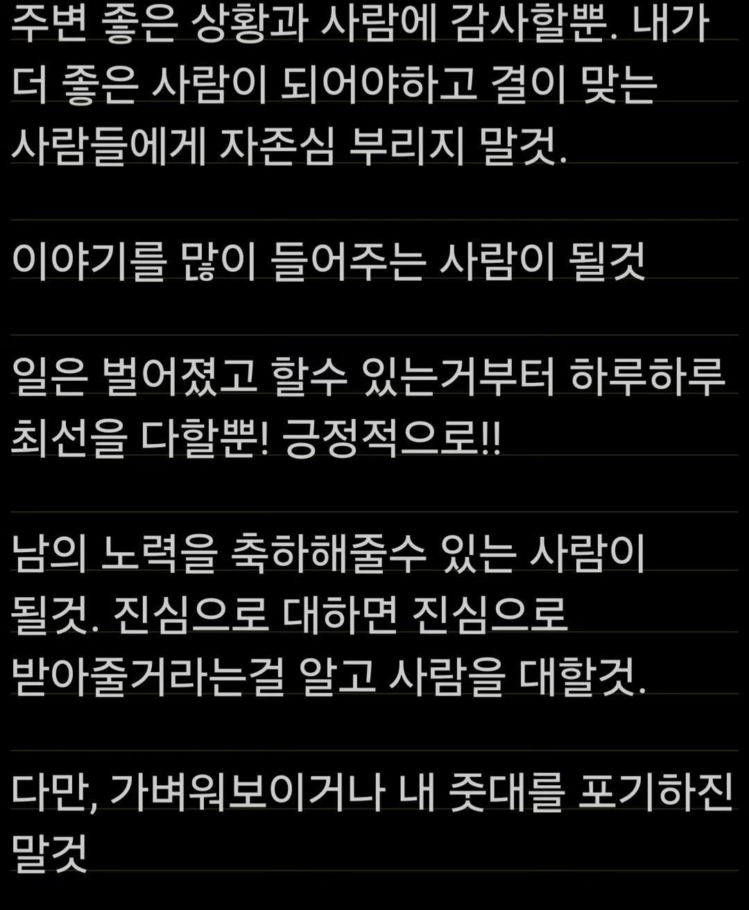 Photo by 박정목 on November 19, 2025. May be an image of text that says '주변 좋은 상황과 사람에 감사할뿐. 내가 더 좋은 사람이 되어야하고 결이 맞는 사람들에게 자존심 부리지 말것. 이야기를 많이 들어주는 사람이 될것 일은 벌어졌고 할수 있는거부터 하루하루 최선을 다할뿐! 긍정적으로!! 남의 노력을 축하해줄수 있는 사람이 될것. 진심으로 대하면 진심으로 받아줄거라는걸 알고 사람을 대할것. 다만, 가벼워보이거나 내 준대를 포기하진 말것'.