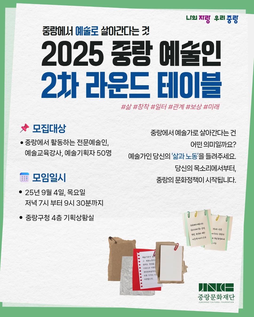 Photo by 중랑문화재단 on August 12, 2025. May be an image of poster and text that says '나의지링 자랑 우리중링 중랑에서 예술로 살아간다는 것 2025 중랑 예술인 2차 라운드 테이블 #삶 #창착 #일터 #관계 #보상 #미래 모집대상 ·중랑에서 활동하는 전문예술인, 예술교육강사, 예술기획자 예술. 50명 중랑에서 예술가로 살아간다는건 어떤 의미일까요? 예술가인 당신의 '삶과 노동'을 들려주세요. 당신의 목소리에서부터, 중랑의 문화정책이 시작됩니다. 모임일시 25년 9월 4일, 목요일 저녁 7시 부터 9시 30분까지 중광구청 4층 기획상황실 공한상이 복수워주이류 し零味 ንከታጠ +도주노5승 마용하는 은위양 맛있시 diryd 나능 나스피야크다 하는게도시 የኃኒርክ あみ年池 유산문하관식료 த SEBUAL 매종합니다 nИИ H 중랑문화재단 วหรัั GSinECHTURLECAsOnós OUNDATION'.
