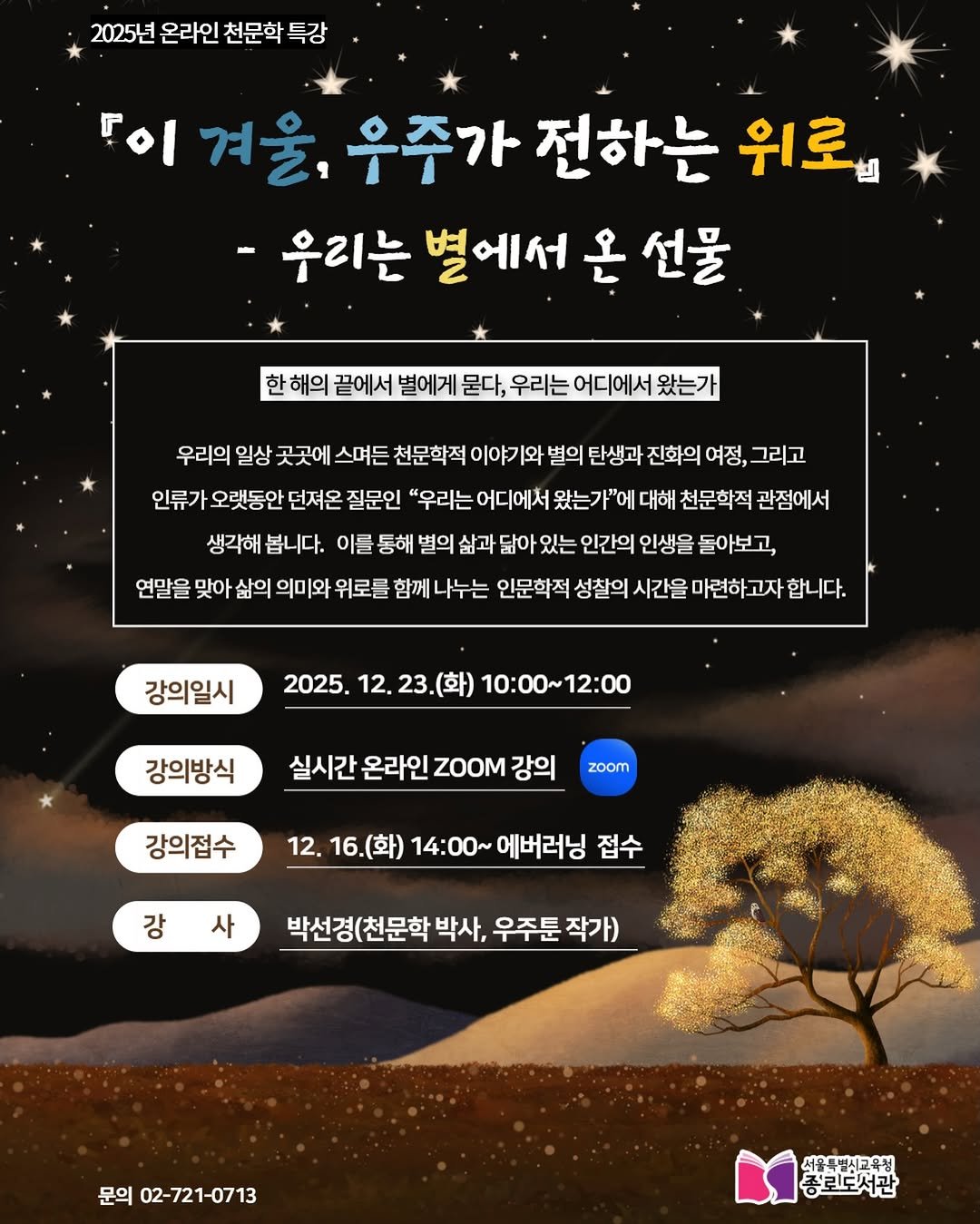 Photo by 서울특별시교육청 종로도서관 on December 15, 2025. May be a cartoon of poster and text that says '2025년 온라인 천문학 특강 이 겨울, 우주가 전하는 위로』 우리는 별에서 온 선물 해의 끝에서 별에게 묻다, 우리는 어디에서 왔는가 우리의 일상 곳곳에 스며든 천문학적 이야기와 별의 탄생과 진화의 여정, 그리고 인류가 오랫동안 던져온 질문인 "우리는 어디에서 왔는가"에 대해 천문학적 관점에서 생각해 봅니다. 이를 통해 별의 삶과 닮아 있는 인간의 인생을 돌아보고, 연말을 맞아 삶의 의미와 위로를 함께 나누는 인문학적 성찰의 시간을 마련하고자 고자 합니다. 강의일시 2025. 12. 23. 23.(화) 10:00~12:00 강의방식 실시간 온라인 ZOOM 강의 zoom 강의접수 12. 16.(화) 14:00~ 에버러닝 접수 강 사 박선경(천문학 박사, 우주툰 작가) 문의 02-721-0713 서울루별시교육청 종뢰도서관'.