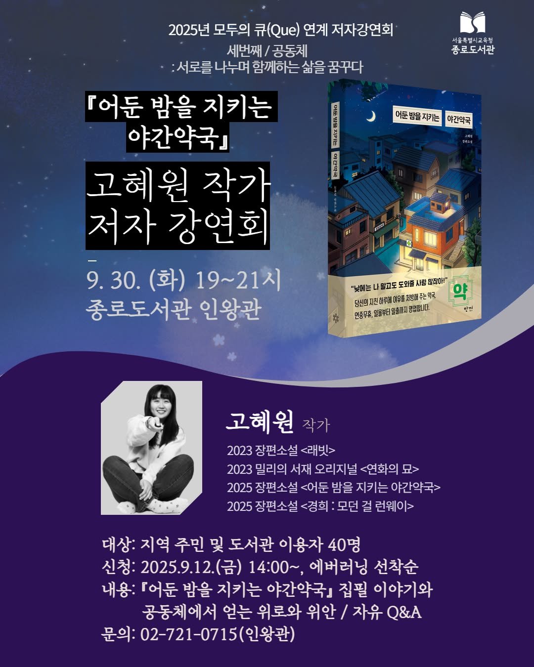 Photo by 서울특별시교육청 종로도서관 on September 14, 2025. May be an image of 1 person and text that says '2025년 모두의 큐(Qe) 연계 저자강연회 세번째 공동체 :서로를 나누며 함께하는 삶을 꿈꾸다 종로도서관 어둔 .카는 야간역국 0 CA ANA 「어둔 밤을 지키는 야간약국』 고혜원 작가 저자 강연회 9.30. (화) 19~21시 종로도서관 인왕관 "노어 밀고도도 도와줄 퍼드 말정은 H马越管季道会馬打潮発卡 더운통 해주에 주는곡 연증무주, 동무후연5부터단화[1비/용성럽다. 25日 삼 고혜원 작가 2023 장편소설 <래빗> 2023 밀리의 서재 오리지널 <연화의 묘> 2025 장편소설 <어둔 밤을 지키는 야간약국> 2025 장편소설 <경희 모던 걸 런웨이> 대상: 지역 주민 및 도서관 이용자 40명 신청: 2025.9.12.(금) 14:00~ 에버러닝 선착순 내용: [어둔 밤을 지키는 야간약국』 집필 이야기와 공동체에서 얻는 위로와 위안c\/ / 자유 Q&A 문의: 02-721-0715(인왕관)'.