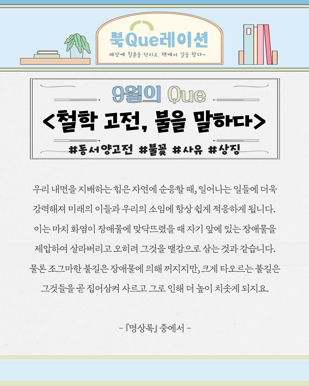 Photo by 서울특별시교육청 종로도서관 on August 30, 2025. May be an image of text that says '日 북Que레이션 이션 세상에 질문을 던지고, 잭에서 길을 찾다~ 9월의 Que <철학 고전, 불을 말하다> 양고전 #동서양고전 #불꽃 #사유 우리 내면을 지배하는 힘은 자연에 순응할때, 때, 일어나는 일들에 더욱 강력해져 미래의 이들과 우리의 소임에 항상 쉽게 적응하게 됩니다. 이는 마치 화염이 장애물에 맞닥뜨렸을 때 자기 앞에 있는 장애물을 제압하여 살라버리고 오히려 그것을 떨감으로 삼는 것과 같습니다. 물론 그마한 불길은 장애물에 의해 꺼지지만, 크게 타오르는 불길은 그것들을 곧 집어삼켜 사르고 그로 인해 더 높이 치솟게 되지요. -『명상록』 중에서-'.