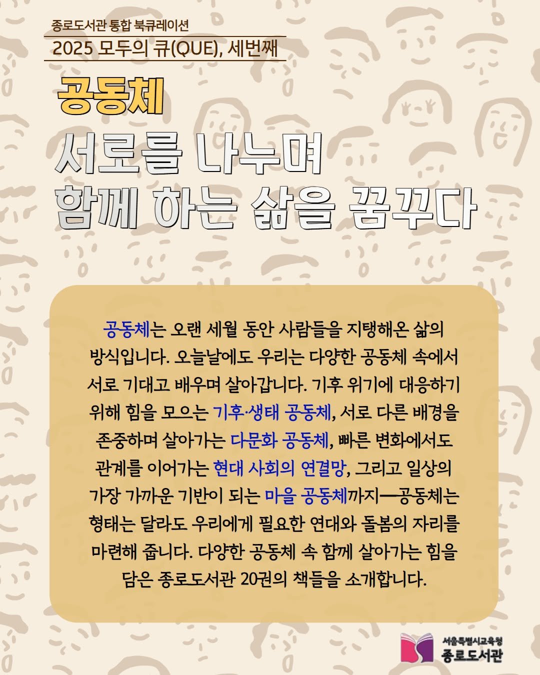 Photo by 서울특별시교육청 종로도서관 on August 30, 2025. May be a doodle of ‎text that says '‎종로도서관 통합 북큐레이션 2025 모두의 升QUE)， 세번째 공동체 서로를 서로를나누며 나누며 함께 하는 삶을 꿈꾸다 ب م 공동체는 오랜 세월 동안 사람들을 지탱해온 삶의 방식입니다. 오늘날에도 우리는 다양한 공동체 속에서 서로 기대고 배우며 살아갑니다. 기후 위기에 대응하기 위해 힘을 모으는 기후·생태 공동체, 서로 다른 배경을 존중하며 살아가는 다문화 공동체, 빠른 변화에서도 관계를 이어가는 현대 사회의 연결망, 그리고 일상의 가장 가까운 기반이 되는 마을 공동체까지 공동체는 형태는 달라도 우리에게 필요한 연대와 돌봄의 자리를 마련해 줍니다. 다양한 공동체 속 함께 살아가는 힘을 담은 종로도서관 20권의 책들을 소개합니다. 서울특별시교육청 종로도서관‎'‎.