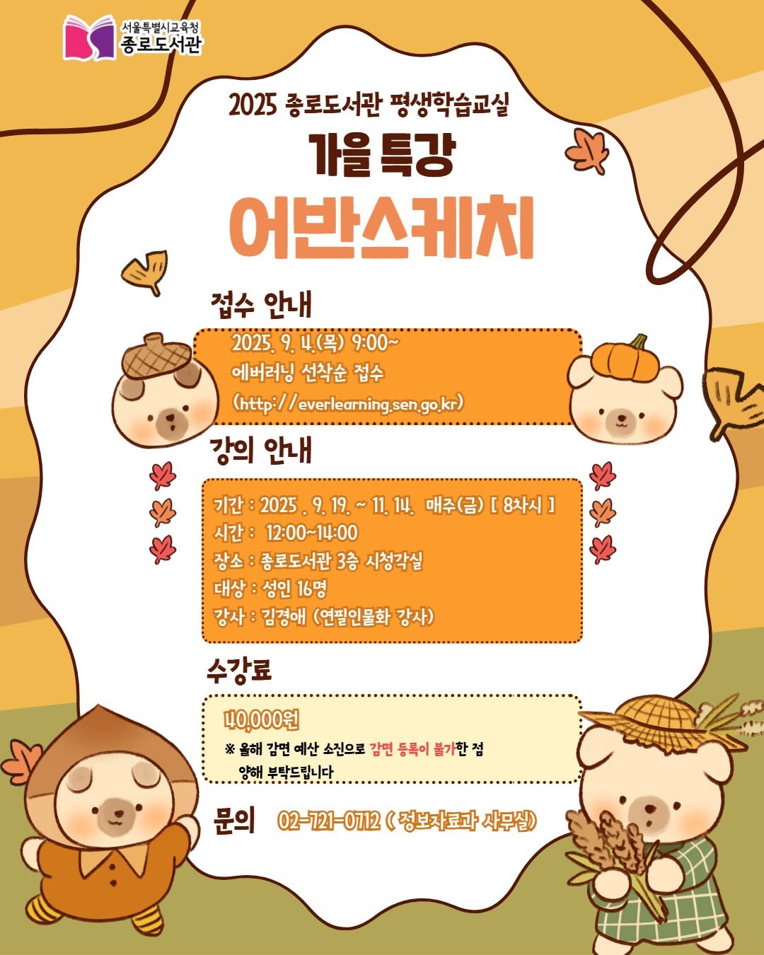 Photo by 서울특별시교육청 종로도서관 on September 01, 2025. May be a doodle of text that says '서울특별시교육청 종로도서관 2025 종로도서관 평생학습교실 가을 을특강 어반스케치 접수안내 접수 안내 2025. 9. 4.(목) 9:00~ 에버러닝 선착순 접수 (http://everlearning.sengo.kr) 강의 안내 기간: 2025. 9.19.~11,14. 매주(금) 매주(금)[8차시] [ 8차시] 시간: 12:00~14:00 장소 종로도서관 3층 시청각실 대상 성인 대상:성인16명 16명 강사: 김경애 (연필인물화 강사) 수강료 40,000원 ※올해 감면 예산 소진으로 감면 등록이 *울비감면애산소으트감면동록이불기란점 불가한점 양해.부말드립니다 9H4 문의 02-1721-012(정보자료화사무십) 02-721-0712 (정보자료과 사무실)'.