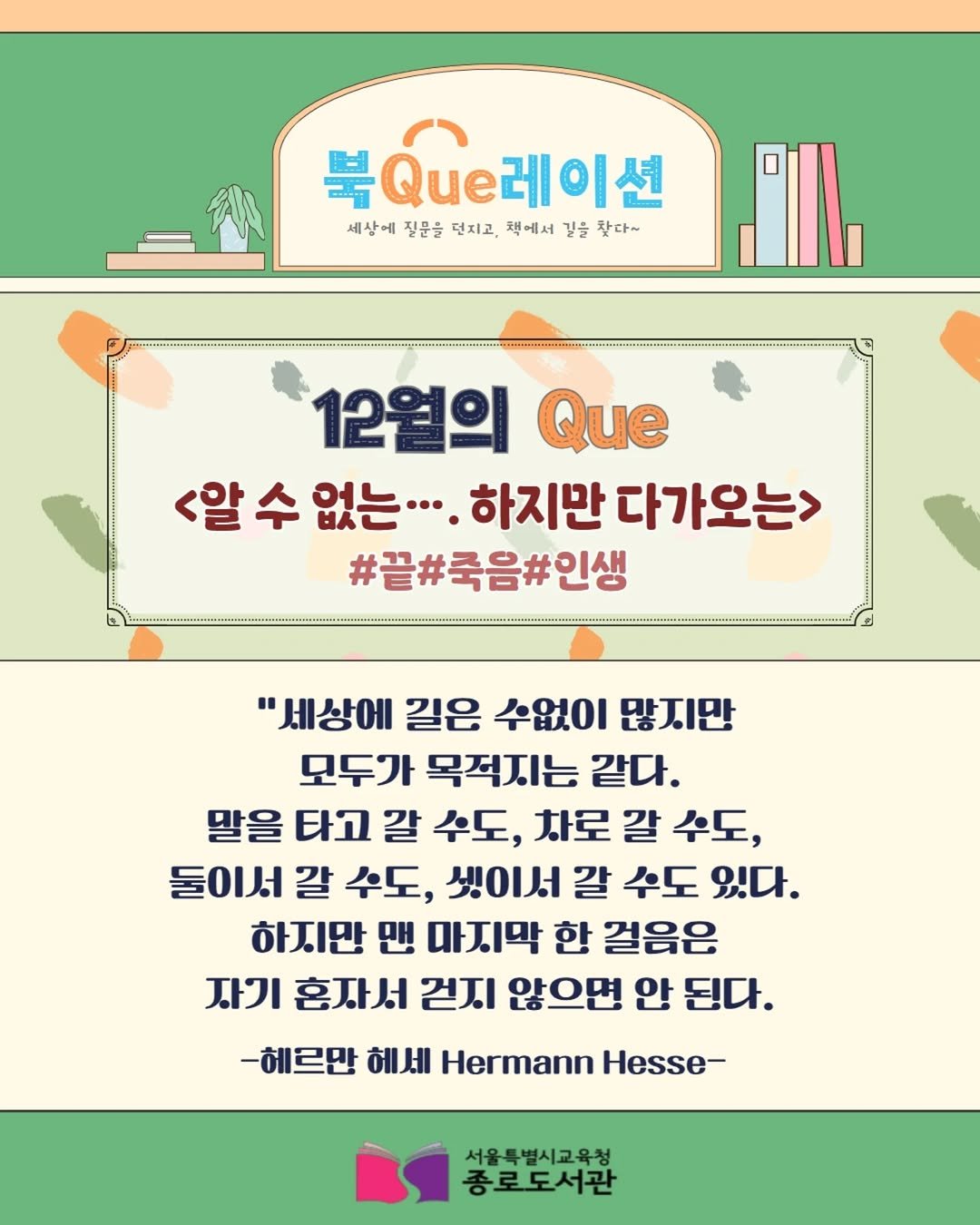 Photo by 서울특별시교육청 종로도서관 on December 29, 2025. May be an image of text that says '북Que레이션 세상에질문을더치고,색에서강등찾다~ 세상에 질문을 던지고, 책에서 길을 찾다~ 12월의 Que <알 수 <알수없는 없는.·. 하지만 다가오는> #끝#죽음#인생 "세상에 길은 수없이 많지만 모두가 목적지는 같다. 말을 타고 갈 수도, 차로 갈 수도, 둘이서 갈 수도, 셋이서 갈 수도 있다. 하지만 맨 마지막 한 걸음은 자기 혼짜서 걷지 않으면 안 된다. -헤르만 헤세 Hermann Hesse- 서울특별시교육청 종로도서관'.
